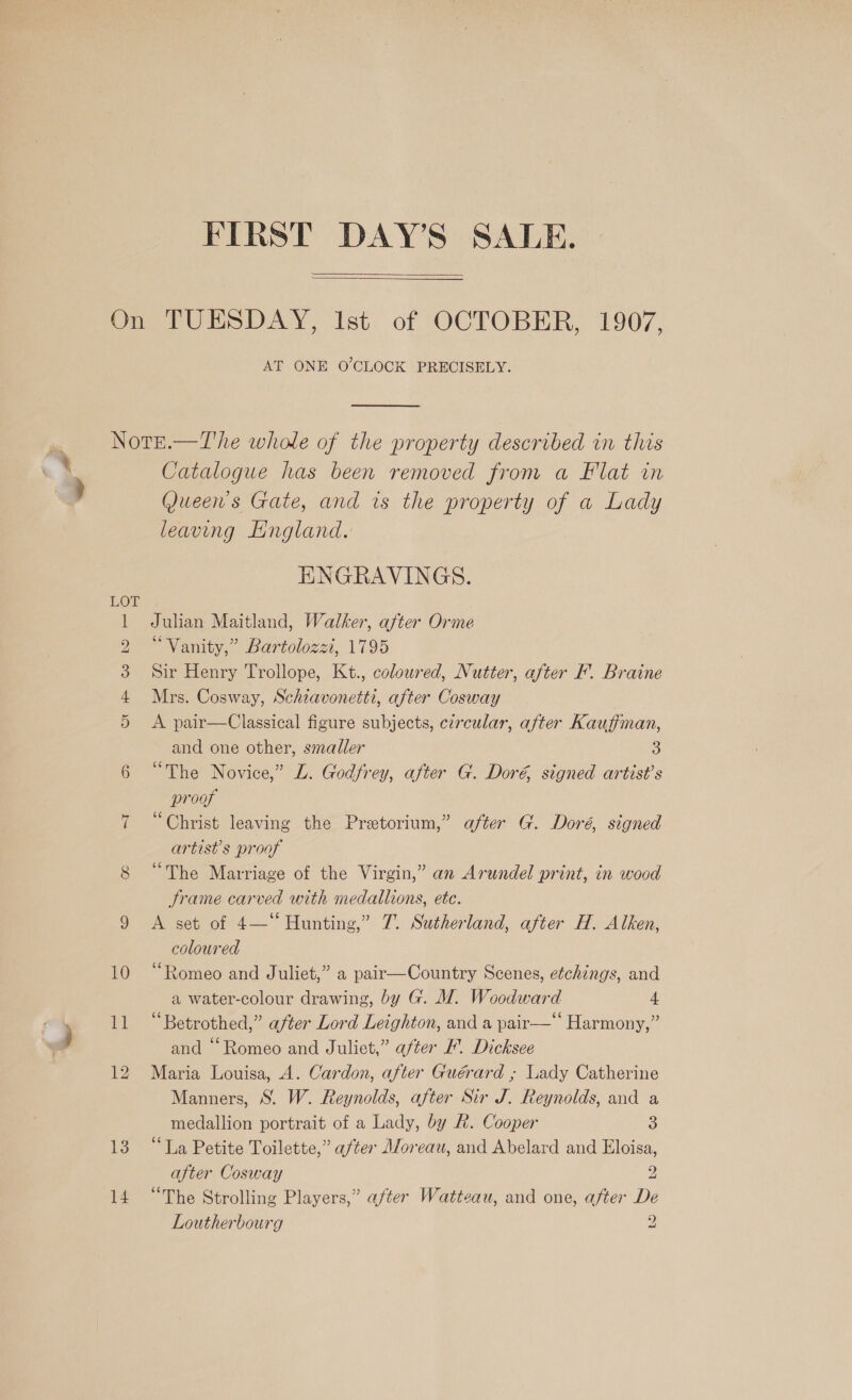   AT ONE O'CLOCK PRECISELY. ‘ 13 14 Catalogue has been removed from a Flat in Queen's Gate, and is the property of a Lady leaving LHngland. ENGRAVINGS. Julian Maitland, Walker, after Orme “Vanity,” Bartolozzi, 1795 Sir Henry Trollope, Kt., coloured, Nutter, after F. Braine Mrs. Cosway, Schzavonetti, after Cosway A pair—Classical figure subjects, czrcular, after Kauffman, and one other, smaller 3 “The Novice,” LZ. Godfrey, after G. Doré signed artist's proof “Christ leaving the Pretorium,” after G. Doré, signed artist's proof “The Marriage of the Virgin,” an Arundel print, in wood Frame carved with medallions, ete. A set of 4— Hunting,” 7. Sutherland, after H. Alken, coloured “Romeo and Juliet,” a pair—Country Scenes, etchings, and a water-colour drawing, by G. WI. Woodward 4 “Betrothed,” after Lord Leighton, and a pair—‘‘ Harmony,” and “Romeo and Juliet,” after F. Dicksee Maria Louisa, 4. Cardon, after Guérard ; Lady Catherine Manners, S. W. Reynolds, after Sir J. Reynolds, and a medallion portrait of a Lady, by A. Cooper 3 “La Petite Toilette,” after Moreau, and Abelard and Eloisa, after Cosway 2 “The Strolling Players,” after Watteau, and one, after De