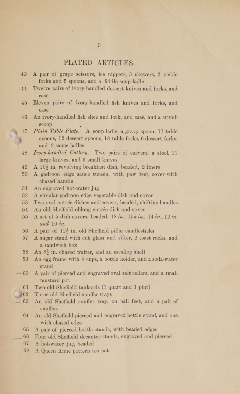 PLATED ARTICLES. A pair of grape scissors, ice nippers, 3 skewers, 2 pickle forks and 5 spoons, and a fiddle soup ladle Twelve pairs of ivory-handled dessert knives and forks, and case Eleven pairs of ivory-handled fish knives and forks, and case An ivory-handled fish slice and fork, and case, and a crumb scoop Plain Table Plate. A soup ladle, a gravy spoon, 11 table spoons, 12 dessert spoons, 18 table forks, 6 dessert forks, and 2 sauce ladles Ivory-handled Cutlery. Two pairs of carvers, a steel, 11 large knives, and 9 small knives A 104 in. revolving breakfast dish, eee 2 liners A gadroon edge sauce tureen, with paw feet, cover with chased handle An engraved hot-water jug A circular gadroon edge vegetable dish and cover Two oval entrée dishes and’covers, beaded, shifting handles An old Sheffield oblong entrée dish and cover A set of 5 dish covers, beaded, 18 7z., 154 7n., 14 an., 12 in. and 10 wn. A pair of 125 in. old Sheffield pillar candlesticks A sugar stand with cut glass and sifter, 2 toast racks, and a sandwich box An 84 in. chased waiter, and an escallop shell An egg frame with 4 cups, a bottle holder, and a soda-water stand A pair of pierced and engraved oval salt cellars, and a small mustard pot Two old Sheffield tankards (1 quart and 1 pint) Three old Sheffield snuffer trays An old Sheffield snuffer tray, on ball feet, and a pair of snuffers An old Sheffield pierced and engraved bottle stand, and one with chased edge A pair of pierced bottle stands, with beaded edges Four old Sheffield decanter stands, engraved and pierced A hot-water jug, beaded A Queen Anne pattern tea pot