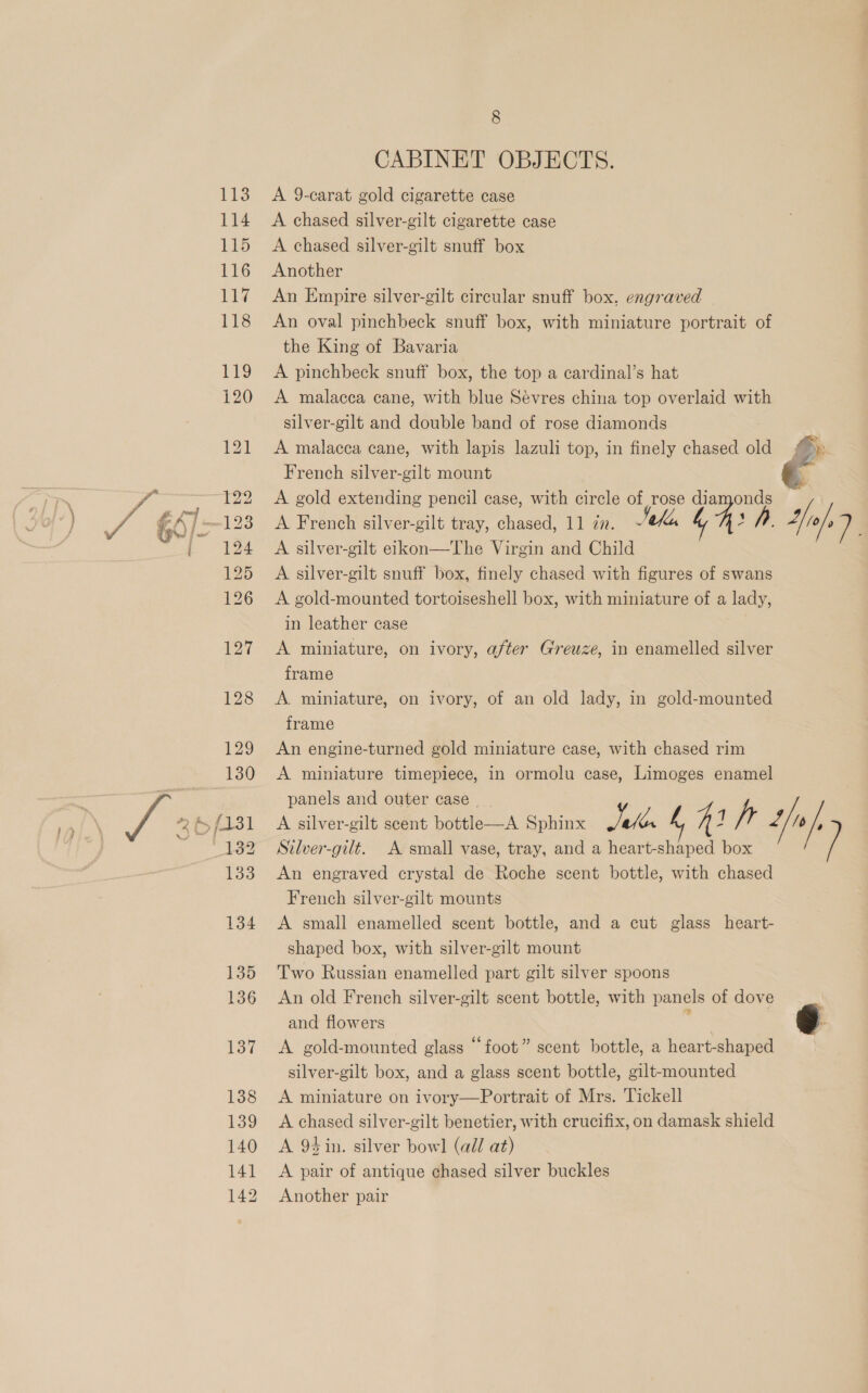 CABINET OBJECTS. A 9-carat gold cigarette case A chased silver-gilt cigarette case A chased silver-gilt snuff box Another An Empire silver-gilt circular snuff box. engraved An oval pinchbeck snuff box, with miniature portrait of the King of Bavaria A pinchbeck snuff box, the top a cardinal’s hat A malacca cane, with blue Sévres china top overlaid with silver-gilt and double band of rose diamonds A malacca cane, with lapis lazuli top, in finely chased old French silver-gilt mount A gold extending pencil case, with circle of rose diamonds A French silver-gilt tray, chased, 11 77. 4 A silver-gilt eikon—The Virgin and Child A silver-gilt snuff box, finely chased with figures of swans A gold-mounted tortoiseshell box, with miniature of a lady, in leather case A miniature, on ivory, after Greuze, in enamelled silver frame A. miniature, on ivory, of an old lady, in gold-mounted frame An engine-turned gold miniature case, with chased rim A miniature timepiece, in ormolu case, Limoges enamel panels and outer case | Silver-gilt. A small vase, tray, and a heart- 4a ies An engraved crystal de Roche scent bottle, with chased French silver-gilt mounts A small enamelled scent bottle, and a cut glass heart- shaped box, with silver-gilt mount Two Russian enamelled part gilt silver spoons An old French silver-gilt scent bottle, with panels of dove and flowers , | A gold-mounted glass “foot” scent bottle, a heart-shaped silver-gilt box, and a glass scent bottle, gilt-mounted A miniature on ivory—Portrait of Mrs. Tickell A chased silver-gilt benetier, with crucifix, on damask shield A 94 in. silver bowl (all at) A pair of antique chased silver buckles Another pair