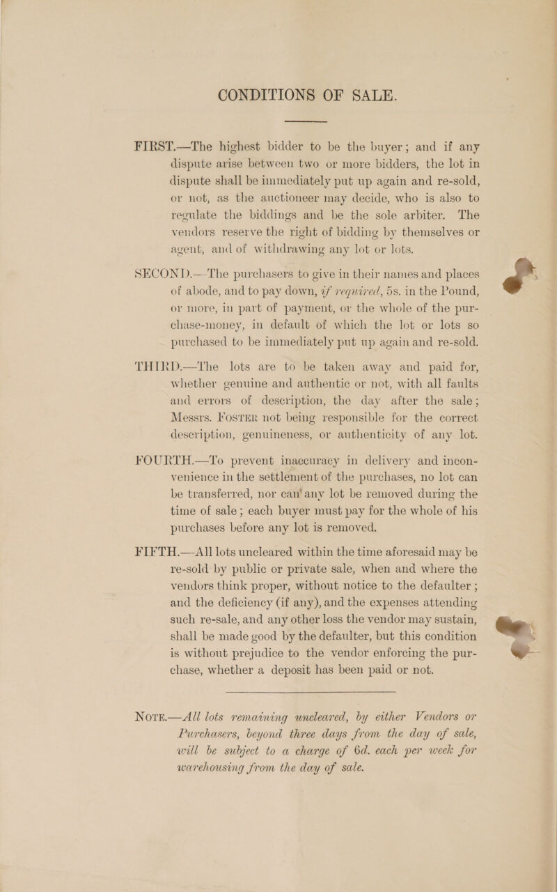 CONDITIONS OF SALE.  FIRST.—The highest bidder to be the buyer; and if any dispute arise between two or more bidders, the lot in dispute shall be immediately put up again and re-sold, or not, as the auctioneer may decide, who is also to regulate the biddings and be the sole arbiter. The vendors reserve the right of bidding by themselves or agent, and of withdrawing any lot or lots. SECOND.— The purchasers to give in their names and places of abode, and to pay down, ¢f required, 5s. in the Pound, or more, in part of payment, or the whole of the pur- chase-money, in default of which the lot or lots so purchased to be immediately put up again and re-sold. THIRD.—The lots are to be taken away and paid for, whether genuine and authentic or not, with all faults and errors of description, the day after the sale; Messrs. IosrER not being responsible for the correct description, genuineness, or authenticity of any lot. FOURTH.—To prevent inaccuracy in delivery and incon- venience in the settlement of the purchases, no lot can be transferred, nor can’ any lot be removed during the time of sale; each buyer must pay for the whole of his purchases before any lot is removed. FIFTH.—AI1 lots uncleared within the time aforesaid may be re-sold by public or private sale, when and where the vendors think proper, without notice to the defaulter ; and the deficiency (if any), and the expenses attending such re-sale, and any other loss the vendor may sustain, shall be made good by the defaulter, but this condition is without prejudice to the vendor enforcing the pur- chase, whether a deposit has been paid or not. Nore.—All lots remaining wneleared, by either Vendors or Purchasers, beyond three days from the day of sale, wil be subject to a charge of Od. each per week for warehousing from the day of sale. J