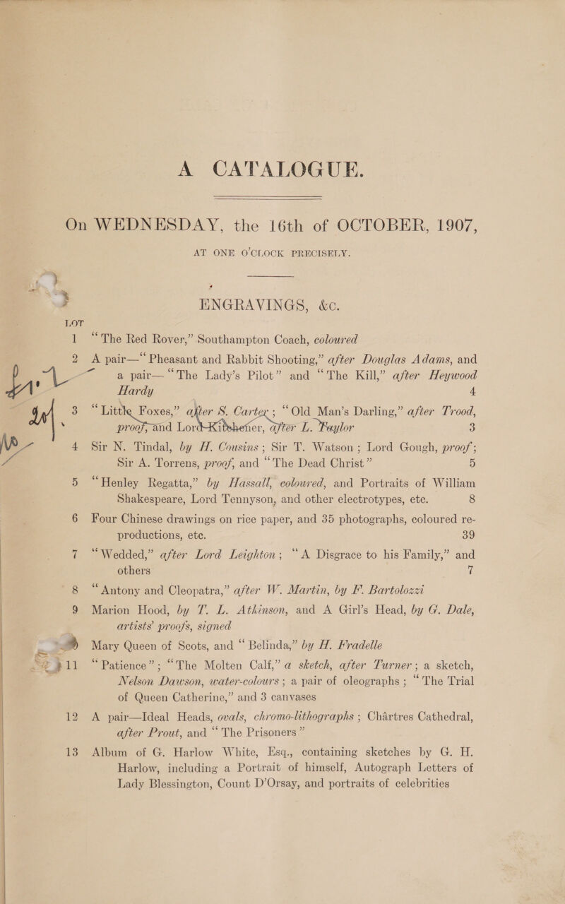   A CATALOGUE.  LOT ] AT ONE O'CLOCK PRECISELY. ENGRAVINGS, &amp;c. “The Red Rover,” Southampton Coach, coloured ve) 13 a pair— ‘The Lady’s Pilot” and “The Kill,” after Heywood Hardy 4 “Litt Foxes,” ce -; “Old Man’s Darling,” after Trood, proof, and LordtkKi 1er, after L. Faylor 3 Sir N. Tindal, by H. Cousins ; Sir T. Watson ; Lord Gough, proof; Sir A. Torrens, proof, and “The Dead Christ ” 5 “Henley Regatta,” by Hassall, colowred, and Portraits of William Shakespeare, Lord Tennyson, and other electrotypes, ete. 8 Four Chinese drawings on rice paper, and 35 photographs, coloured re- productions, ete. 89 “Wedded,” after Lord Leighton; “A Disgrace to his Family,” and others 7 Antony and Cleopatra,” after W. Martin, by FP. Bartolozzi Marion Hood, by 7. L. Atkinson, and A Girl’s Head, by G. Dale, artists proofs, signed Mary Queen of Scots, and “ Belinda,” by H. Fradelle * Patience”; “The Molten Calf,” a sketch, after Turner; a sketch, Nelson Dawson, water-colours ; a pair of oleographs ; “The Trial of Queen Catherine,” and 3 canvases A pair—Ideal Heads, ovals, chromo-lithographs ; Chartres Cathedral, after Prout, and “ The Prisoners ” Album of G. Harlow White, Esq., containing sketches by G. H. Harlow, including a Portrait of himself, Autograph Letters of Lady Blessington, Count D’Orsay, and portraits of celebrities