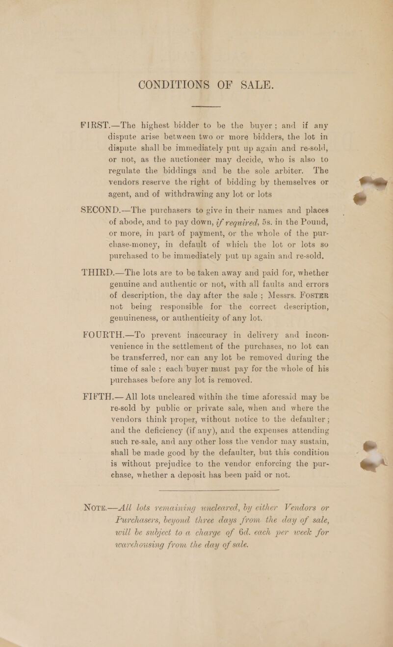 CONDITIONS OF SALE. FIRST.—The highest bidder to be the buyer; and if any dispute arise between two or more bidders, the lot in dispute shall be immediately put up again and re-sold, or not, as the auctioneer may decide, who is also to regulate the biddings and be the sole arbiter. The vendors reserve the right of bidding by themselves or agent, and of withdrawing any lot or lots  SECOND.—The purchasers to give in their names and places of abode, and to pay down, 7f required, 5s. in the Pound, or more, in part of payment, or the whole of the pur- chase-money, In default of which the lot or lots so purchased to be immediately put up again and re-sold. THIRD.—The lots are to be taken away and paid for, whether genuine and authentic or not, with all faults and errors of description, the day after the sale ; Messrs. FOSTER not being responsible for the correct description, genuineness, or authenticity of any lot. FOURTH.—To prevent inaccuracy in delivery and incon- venience in the settlement of the purchases, no lot can be transferred, nor can any lot be removed during the time of sale ; each buyer must pay for the whole of his purchases before any lot is removed. FIFTH.— All lots uncleared within the time aforesaid may be re-sold by public or private sale, when and where the vendors think proper, without notice to the defaulter ; and the deficiency (if any), and the expenses attending such re-sale, and any other loss the vendor may sustain, ~ shall be made good by the defaulter, but this condition is without prejudice to the vendor enforcing the pur- ee * chase, whether a deposit has been paid or not. Note.— All lots remaining wneleared, by either Vendors or Furchasers, beyond three days Jrom the day of sale, will be subject toa charge of 6d. each per week for warehousing from the day of sale.