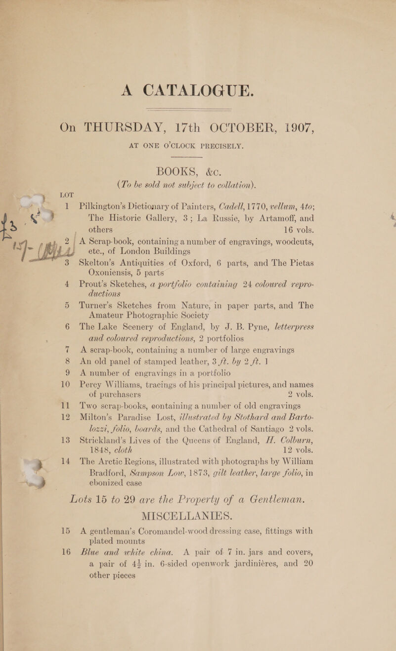 A CATALOGUE.   On THURSDAY, 17th OCTOBER, 1907, AT ONE O'CLOCK PRECISELY. BOOKS, &amp;c. (To be sold not subject to collation). Pilkington’s Dictionary of Painters, Cadell, 1770, vellum, 4to; The Historic Gallery, 3; La Russie, by Artamoff, and others 16 vols. 2 A Scrap-book, containing a number of engravings, woodcuts, . ete., of London Buildings Skelton’s Antiquities of Oxford, 6 parts, and The Pietas Oxoniensis, 5 parts 4 Prout’s Sketches, a portfolio containing 24 coloured repro- ductions 5 Turner’s Sketches from Nature, in paper parts, and The Amateur Photographie Society 6 The Lake Scenery of England, by J. B. Pyne, letterpress and coloured reproductions, 2 portfolios  7 <A scrap-book, containing a number of large engravings 8 An old panel of stamped leather, 3 /¢. by 2 ft. 1 9 <A number of engravings in a portfolio 10 Perey Williams, tracings of his principal pictures, and names of purchasers 2 vols. 11 Two scrap-books, containing a number of old engravings 12 Milton’s Paradise Lost, ¢/ustrated by Stothard and Barto- lozz, folio, boards, and the Cathedral of Santiago 2 vols. 13 Strickland’s Lives of the Queens of England, /. Colburn, 1848, cloth 12 vols. ry 14 The Arctic Regions, illustrated with photographs by William ms Bradford, Sampson Low, 1873, gilt leather, large folio, in 4 ebonized case Lots 15 to 29 are the Property of a Gentleman. MISCELLANIES. 15 A gentleman’s Coromandel-wood dressing ease, fittings with plated mounts 16 Blue and white china. A pair of 7 in. jars and covers, a pair of 44 in. 6-sided openwork jardiniéres, and 20 other pieces  
