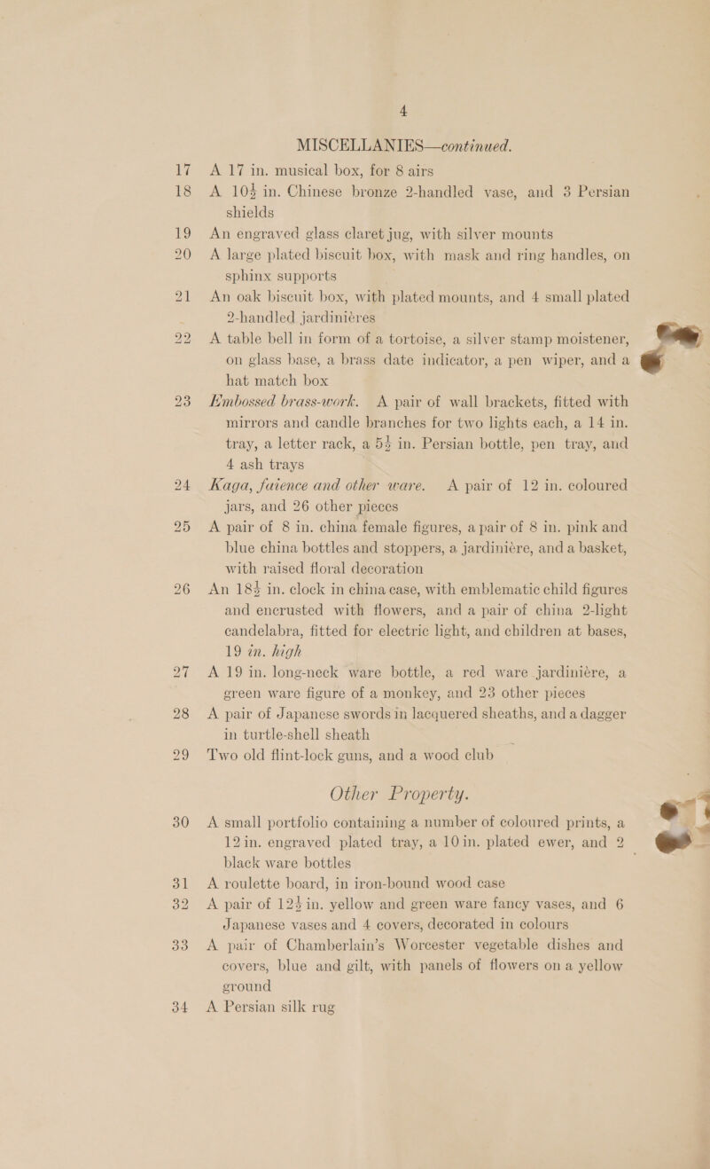 eH 18 30 33 34 4 MISCELLANIES—continued. A 17 in. musical box, for 8 airs A 104 in. Chinese bronze 2-handled vase, and 3 Persian shields An engraved glass claret jug, with silver mounts A large plated biscuit box, with mask and ring handles, on sphinx supports An oak biscuit box, with plated mounts, and 4 small plated 2-handled jardiniéres A table bell in form of a tortoise, a silver stamp moistener, on glass base, a brass date indicator, a pen wiper, and a hat match box Embossed brass-work. A pair of wall brackets, fitted with mirrors and candle branches for two lights each, a 14 in. tray, a letter rack, a 54 in. Persian bottle, pen tray, and 4 ash trays Kaga, faience and other ware. A pair of 12 in. coloured jars, and 26 other pieces A pair of 8 in. china female figures, a pair of 8 in. pink and blue china bottles and stoppers, a jardiniere, and a basket, with raised floral decoration An 184 in. clock in china case, with emblematic child figures and encrusted with flowers, and a pair of china 2-light candelabra, fitted for electric light, and children at bases, 19 an. high A 19 in. long-neck ware bottle, a red ware jardiniére, a ereen ware figure of a monkey, and 23 other pieces A pair of Japanese swords in lacquered sheaths, and a dagger in turtle-shell sheath Two old flint-lock guns, and a wood club Other Property. A small portfolio containing a number of coloured prints, a black ware bottles A roulette board, in iron-bound wood case A pair of 124in. yellow and green ware fancy vases, and 6 Japanese vases and 4 covers, decorated in colours A pair of Chamberlain’s Worcester vegetable dishes and covers, blue and gilt, with panels of flowers on a yellow eround A Persian silk rug - 