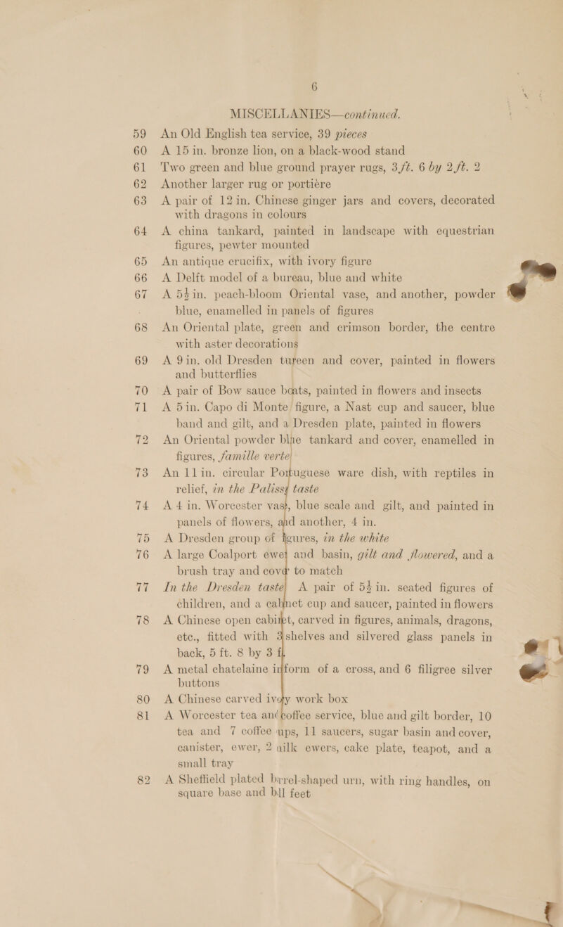 MISCELLANIES—continued. 59 An Old English tea service, 39 pzeces 60 A 15in. bronze lion, on a black-wood stand 61 Two green and blue ground prayer rugs, 3,/¢. 6 by 2./¢. 2 62 Another larger rug or portiere 63 A pair of 12 in. Chinese ginger jars and covers, decorated with dragons in colours 64 &lt;A china tankard, painted in landscape with equestrian figures, pewter mounted 65 An antique crucifix, with ivory figure 66 A Delft model of a bureau, blue and white § 67 A 54in. peach-bloom Oriental vase, and another, powder - blue, enamelled in panels of figures 68 An Oriental plate, green and crimson border, the centre with aster decorations 69 &lt;A 9in. old Dresden tureen and cover, painted in flowers and butterflies A pair of Bow sauce boats, painted in flowers and insects 71 &lt;A 5in. Capo di Monte figure, a Nast cup and saucer, blue band and gilt, and a Dresden plate, painted in flowers 72 An Oriental powder blne tankard and cover, enamelled in figures, famille verte         73 An 1lin. circular Portuguese ware dish, with reptiles in relief, 7n the Paliss¢ taste 74 A 4 in. Worcester vas}, blue scale and gilt, and painted in panels of flowers, ahd another, 4 in. 75 A Dresden group of heures, 22 the white 76 A large Coalport ewel and basin, gilt and flowered, and a brush tray and cove to match 77 Inthe Dresden taste) A pair of 54 in. seated figures of children, and a cahnet cup and saucer, painted in flowers 78 &lt;A Chinese open cabiret, carved in figures, animals, dragons, etc., fitted with shelves and silvered glass panels in back, 5 ft. 8 by 3f 79 A metal chatelaine inform of a cross, and 6 filigree silver buttons 80 A Chinese carved ivey work box 81 A Worcester tea an(coffee service, blue and gilt border, 10 tea and 7 coffee ups, 11 saucers, sugar basin and cover,  7 canister, ewer, 2 nilk ewers, cake plate, teapot, and a small tray 82 &lt;A Sheffield plated birel-shaped urn, with ring handles, on square base and bil feet