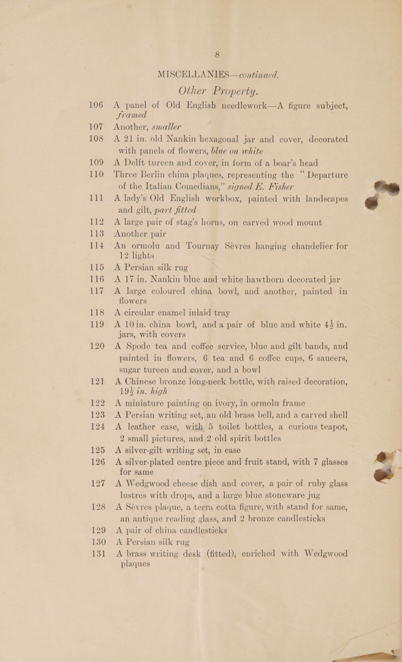 MISCELLANIES—continued. Other Property. A panel of Old English needlework—A figure subject, SJramed Another, smaller A 21 in. old Nankin hexagonal jar and cover, decorated with panels of flowers, blue on white A Delft tureen and cover, in form of a boar’s head Three Berlin china plaques, representing the “ Departure of the Italian Comedians,” signed lt. Misher A lady’s Old English workbox, painted with landscapes and gilt, part fitted A large pair of stag’s horns, on carved wood mount Another pair An ormolu and Tournay Sévres hanging chandelier for 12 lights A Persian silk rug A 17 in. Nankin blue and white hawthorn decorated jar A large coloured china bowl, and another, painted in flowers A circular enamel inlaid tray A 10in. china bowl, anda pair of blue and white 44 in. jars, with covers A Spode tea and coffee service, blue and gilt bands, and painted in flowers, 6 tea and 6 coffee cups, 6 saucers, sugar tureen and cover, and a bowl A Chinese bronze long-neck bottle, with raised decoration, 194 in. high A miniature painting on ivory, in ormolu frame A Persian writing set, an old brass bell, and a carved shell A leather case, with 5 toilet bottles, a curious teapot, 2 small pictures, and 2 old spirit bottles A silver-gilt writing set, in case A silver-plated centre piece and fruit stand, with 7 glasses for same A Wedgewood cheese dish and cover, a pair of ruby glass lustres with drops, and a large blue stoneware jug A Sevres plaque, a terra cotta figure, with stand for same, an antique reading glass, and 2 bronze candlesticks A. pair of china candlesticks A. Persian silk rug A brass writing desk (fitted), enriched with Wedgwood plaques   