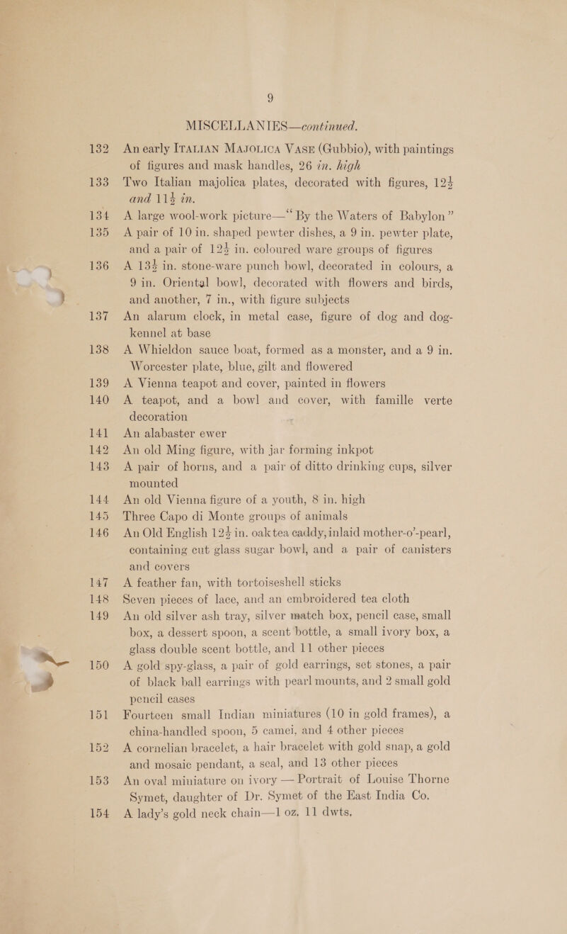 150 9 MISCELLANIES—continued. An early ITALIAN MAJOLICA VASE (Gubbio), with paintings of figures and mask handles, 26 in. high Two Italian majolica plates, decorated with figures, 124 and 114 in. A large wool-work picture— By the Waters of Babylon” A pair of 10 in. shaped pewter dishes, a 9 in. pewter plate, and a pair of 124 in. coloured ware groups of figures A 13% in. stone-ware punch bowl, decorated in colours, a 9in. Oriental bowl, decorated with flowers and _ birds, and another, 7 in., with figure subjects An alarum clock, in metal case, figure of dog and dog- kennel at base A Whieldon sauce boat, formed as a monster, and a 9 in. Worcester plate, blue, gilt and flowered A Vienna teapot and cover, painted in flowers A teapot, and a bowl and cover, with famille verte decoration An alabaster ewer An old Ming figure, with jar forming inkpot A pair of horns, and a pair of ditto drinking cups, silver mounted An old Vienna figure of a youth, 8 in. high Three Capo di Monte groups of animals An Old English 124 in. oak tea caddy, inlaid mother-o’-pearl, containing cut glass sugar bowl, and a pair of canisters and covers A feather fan, with tortoiseshell sticks Seven pieces of lace, and an embroidered tea cloth An old silver ash tray, silver match box, pencil case, small box, a dessert spoon, a scent bottle, a small ivory box, a A gold spy-glass, a pair of gold earrings, set stones, a pair of black ball earrings with pearl mounts, and 2 small gold pencil cases Fourteen small Indian miniatures (10 in gold frames), a china-handled spoon, 5 camei, and 4 other pieces A cornelian bracelet, a hair bracelet with gold snap, a gold and mosaic pendant, a seal, and 13 other pieces An oval miniature on ivory — Portrait of Louise Thorne Symet, daughter of Dr. Symet of the East India Co. A lady’s gold neck chain—1 oz, 11 dwts,
