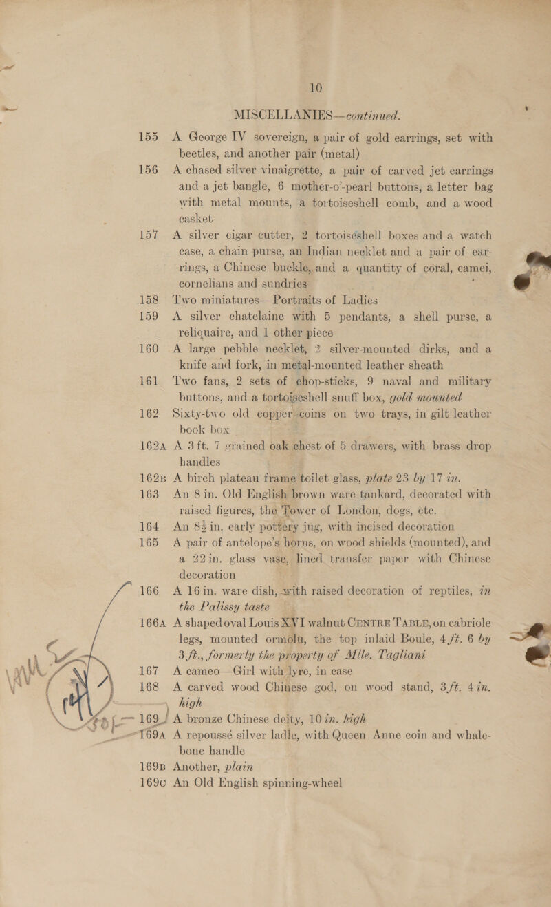 10 = MISCELLANIES—continued. 155 <A George IV sovereign, a pair of gold earrings, set with beetles, and another pair (metal) 156 A chased silver vinaigrette, a pair of carved jet earrings and a jet bangle, 6 mother-o’-pearl buttons, a letter bag with metal mounts, a tortoiseshell comb, and a wood casket 157 A silver cigar cutter, 2 tortoiseshell boxes and a watch case, a chain purse, an Indian necklet and a pair of ear- rings, a Chinese buckle, and a quantity of coral, camel, cornelians and sundries 158 Two miniatures—Portraits of Ladies 159 <A silver chatelaine with 5 pendants, a shell purse, a reliquaire, and 1 other piece 160 <A large pebble necklet, 2 silver-mounted dirks, and a knife and fork, in metal-mounted leather sheath 161 Two fans, 2 sets of chop-sticks, 9 naval and military buttons, and a tortoiseshell snuff box, gold mounted 162 Sixty-two old copper. coins on two trays, in gilt leather book box 162A A 3ft. 7 grained oak chest of 5 drawers, with brass drop handles : 1628 A birch plateau frame toilet glass, plate 23 by 17 in. 163 An 8in. Old E English br ‘own ware tankard, decorated with raised figures, the Tower of London, dogs, etc. 164 An 8sin. early pottery jug, with incised decoration 165 A pair of antelope’s horns, on wood shields (mounted), and a 22in. glass vase, lined transfer paper with Chinese  decoration 166 A 16in. ware dish, with raised decoration of reptiles, 7 the Palissy taste 166A A shaped oval Louis XVI walnut CENTRE TABLE, on cabriole legs, mounted ormolu, the top inlaid Boule, 4,/¢. 6 by 167 A cameo—Girl with lyre, in case 168 <A carved wood Chinese god, on wood stand, 3/#. 4 in. — high 169! A bronze Chinese deity, 107n. high 169A A repoussé silver ladle, with Queen Anne coin and whale- bone handle 169B Another, plain 169c An Old English spinning-wheel