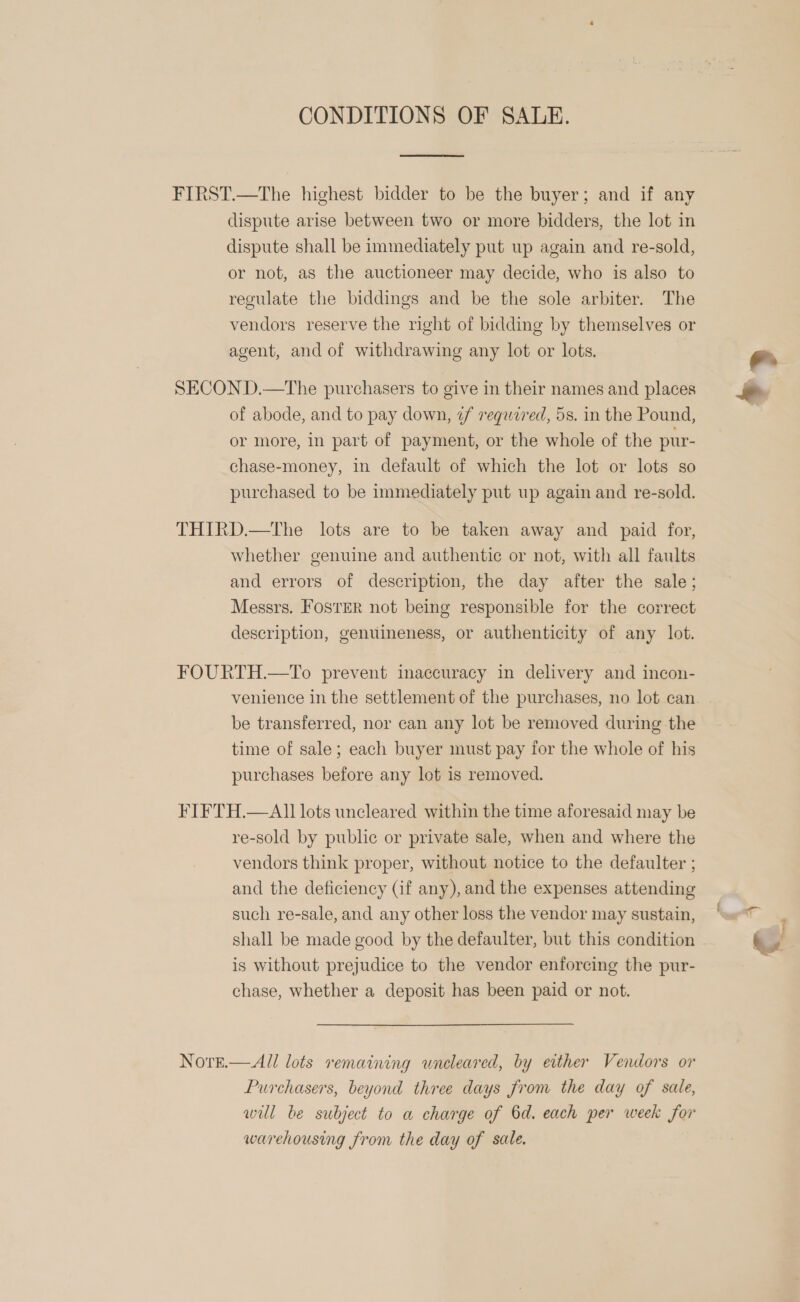 CONDITIONS OF SALE.  FIRST.—The highest bidder to be the buyer; and if any dispute arise between two or more bidders, the lot in dispute shall be immediately put up again and re-sold, or not, as the auctioneer may decide, who is also to regulate the biddings and be the sole arbiter. The vendors reserve the right of bidding by themselves or agent, and of withdrawing any lot or lots. SECON D.—The purchasers to give in their names and places of abode, and to pay down, 7f required, 5s. in the Pound, or more, in part of payment, or the whole of the pur- chase-money, in default of which the lot or lots so purchased to be immediately put up again and re-sold. THIRD.—The lots are to be taken away and paid for, whether genuine and authentic or not, with all faults and errors of description, the day after the sale; Messrs. Foster not being responsible for the correct description, genuineness, or authenticity of any lot. FOURTH.—To prevent inaccuracy in delivery and incon- venience in the settlement of the purchases, no lot can be transferred, nor can any lot be removed during the time of sale; each buyer must pay for the whole of his purchases before any lot is removed. FIFTH.—Al] lots uncleared within the time aforesaid may be re-sold by public or private sale, when and where the vendors think proper, without notice to the defaulter ; and the deficiency (if any), and the expenses attending such re-sale, and any other loss the vendor may sustain, shall be made good by the defaulter, but this condition is without prejudice to the vendor enforcing the pur- chase, whether a deposit has been paid or not. NorE.— All lots remaining wneleared, by either Vendors or Purchasers, beyond three days from the day of sale, will be subject to a charge of 6d. each per week for warehousing from the day of sale. e. KS