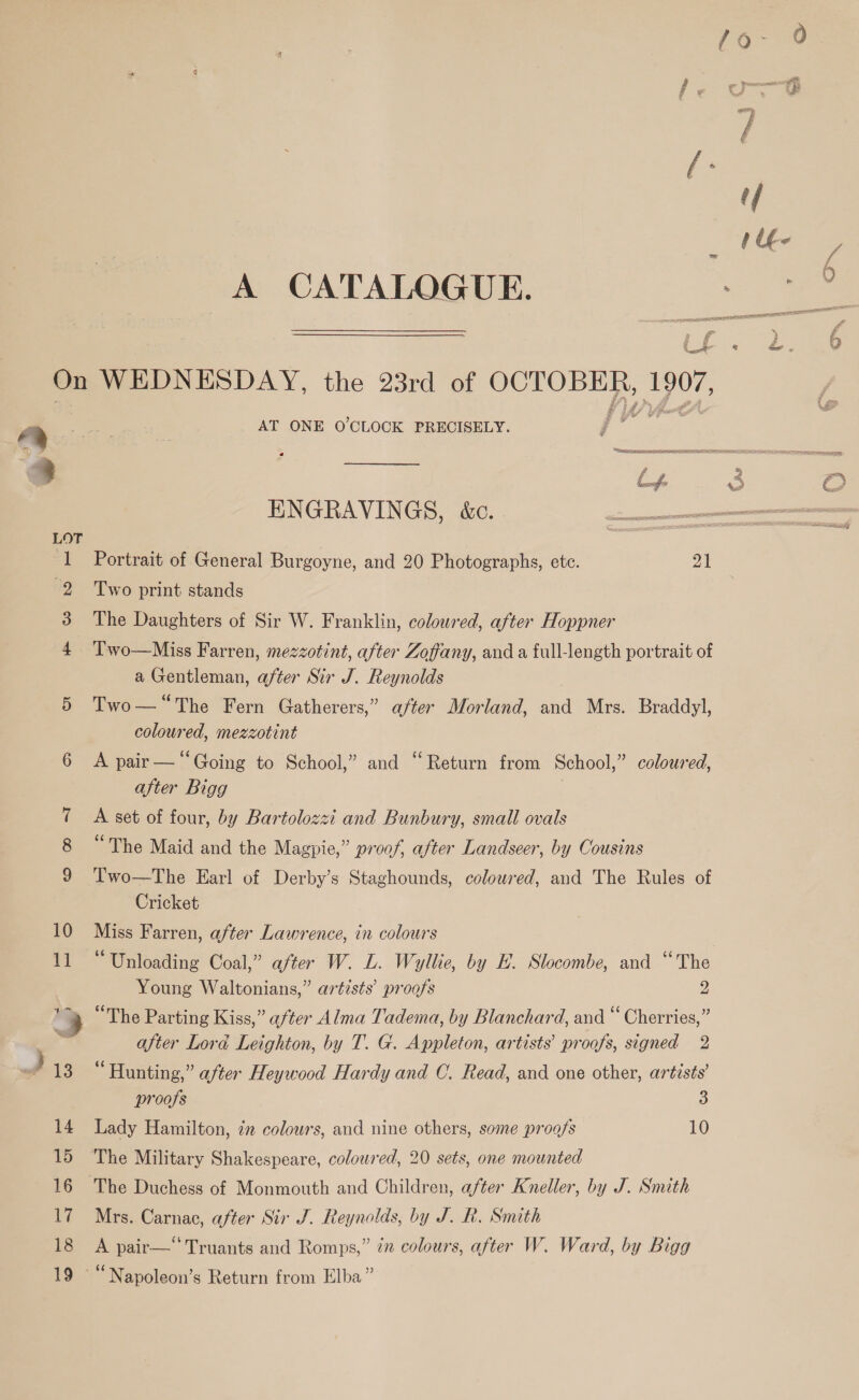 a a A CATALOGUE. Uf ? AT ONE O'CLOCK PRECISELY. Pi ENGRAVINGS, é&amp;c. Portrait of General Burgoyne, and 20 Photographs, ete. 21 Two print stands The Daughters of Sir W. Franklin, coloured, after Hoppner a Gentleman, after Sir J. Reynolds | Two— “The Fern Gatherers,” after Morland, and Mrs. Braddyl, coloured, mezzotint A pair — “Going to School,” and “Return from School,” coloured, after Bigg . A set of four, by Bartolozzi and Bunbury, small ovals “The Maid and the Magpie,” proof, after Landscer, by Cousins Two—The Earl of Derby’s Staghounds, coloured, and The Rules of Cricket Miss Farren, after Lawrence, in colours “Unloading Coal,” after W. L. Wyllie, by E. Slocombe, and “The Young Waltonians,” artists’ proofs 2 “The Parting Kiss,” after Alma Tadema, by Blanchard, and “ Cherries,” after Lora Leighton, by T. G. Appleton, artists’ proofs, signed 2 “Hunting,” after Heywood Hardy and C. Read, and one other, artists’ proofs 3 Lady Hamilton, 77 colours, and nine others, some proofs 10 The Military Shakespeare, coloured, 20 sets, one mounted Mrs. Carnac, after Sir J. Reynolds, by J. R. Smith A pair—‘*Truants and Romps,” 7” colours, after W. Ward, by Bigg