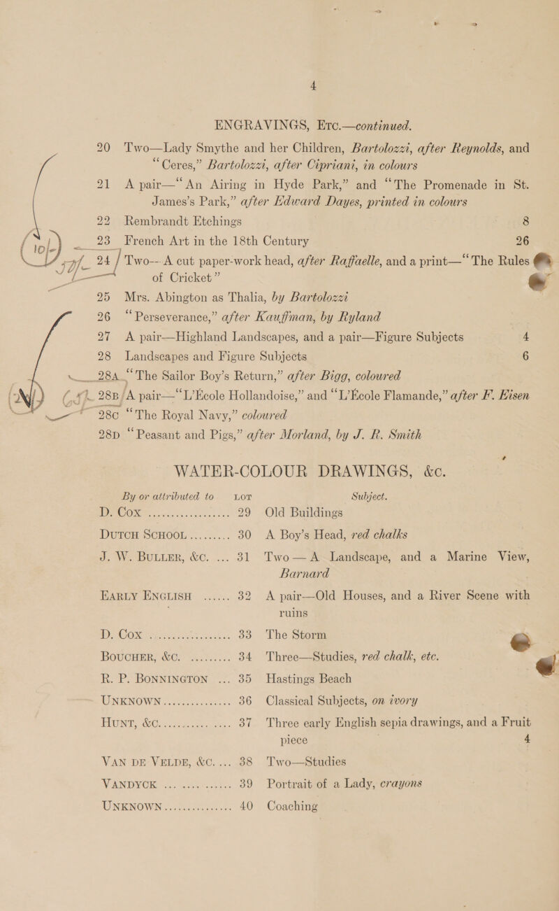 ENGRAVINGS, Erc.—continued. 20 'T’wo—Lady Smythe and her Children, Bartolozzi, after Reynolds, and “Ceres,” Bartolozzi, after Cipriani, in colours 5 eee pair— An Airing in Hyde Park,” and “The Promenade in St. James’s Park,” after Kdward Dayes, printed in colours  | 22 Rembrandt Etchings 8 (s, ) _ 23 French Art in the 18th Century 26 ce af. 24 / Two---A cut paper-work head, after Raffaelle, and a print—‘‘The Rules al oe een of Cricket” e 25 Mrs. Abington as Thalia, by Bartolozzi 26 “Perseverance,” after Kauffman, by Ryland | 27 &lt;A pair—Highland Landscapes, and a pair—Figure Subjects 4 28 Landscapes and Figure Subjects 6 284 “The Sailor Boy’s Return,” after Bigg, coloured (&amp;h. 283 ‘A pair—*L’Ecole Hollandoise,” and “L’Ecole Flamande,” after F. Hisen +980 “The Royal Navy,” coloured 28p “Peasant and Pigs,” after Morland, by J. R. Smith  WATER-COLOUR DRAWINGS, &amp;c. By or attributed to LOT Subject. ly GO. a 29 Old Buildings DureH SCHOOL ...ck... 30 &lt;A Boy’s Head, red chalks J. W. Buiter, &amp;c. ... 31 Two—A Landscape, and a Marine View, Barnard | EARLY ENGLISH ...... 32 A pair—Old Houses, and a River Scene with , ruins WC Omir yal. 33 The Storm ’- e BoucHmR, Wer ac... 34 Three—Studies, red chalk, ete. @ R. P. BONNINGTON ... 35 Hastings Beach WINIKINGWINS cocecue sts ces 36 Classical Subjects, on ivory PRON Oasis ac oe oe 37 Three early English sepia drawings, and a Fruit piece | 4 VAN DE VELDE, &amp;¢.... 38 Two—Studies VEN DORA oie techs 39 Portrait of a Lady, crayons TNTENOWN © faces os 40 Coaching