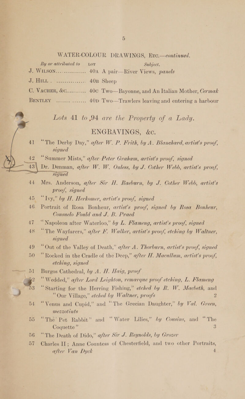 WATER-COLOUR DRAWINGS, Erc.—continued. By or attributed to Lor Subject. Pe UISONG oo ogee vet 404 A pair—River Views, panels Jo 40B Sheep CaN ACHER, GC. ......... 40c 'l'wo—Bayonne, and An Italian Mother, Cermak SINC 40D 'Two—Trawlers leaving and entering a harbour 3 ~ Lots 41 to 94 are the Property of a Lady.     ENGRAVINGS, &amp;c. “The Derby Day,” after W. P. Frith, by A. Blanchard, artist’s proof, signed “Summer Mists,” after Peter Graham, artist's proof, signed Dr. Denman, after W. W. Ouless, by J. Cother Webb, artist’s proof, ~~ signed 7 | 44 Mrs. Anderson, after Sir H. Raeburn, by J. Cother Webb, artist’s proof, signed 45 “Ivy,” by H. Herkomer, artist’s proof, signed 46. Portrait of Rosa Bonheur, artist’s proof, signed by Rosa Bonheur, Consuelo Fould and J. B. Praed 47. “Napoleon after Waterloo,” by L. Mlameng, artist’s proof, signed 48 “The Wayfarers,” after !. Walker, artist’s proof, etching by Waltner, signed 49 “Out of the Valley of Death,” after A. Thorburn, artist’s proof, signed 50 “Rocked in the Cradle of the Deep,” after H. Macullum, artist’s proof, etching, signed 1 Burgos Cathedral, by A. H. Haig, proof > “Wedded,” after Lord Leighton, remarque proof etching, L. Flameng 53 “Starting for the Herring Fishing,” etched by R. W. Macbeth, and ~s 3 “Our Village,” etched by Waltner, proofs 2 54 “Venus and Cupid,” and “The Grecian Daughter,” by Val. Green, mezzotints 55 “The Pet Rabbit” and ‘‘ Water Lilies,” by Cousins, and “The Coquette” : 56 “The Death of Dido,” after Sir J. Reynolds, by Grozer 57 Charles IT; Anne Countess of Chesterfield, and two other Portraits, after Van Dyck 4