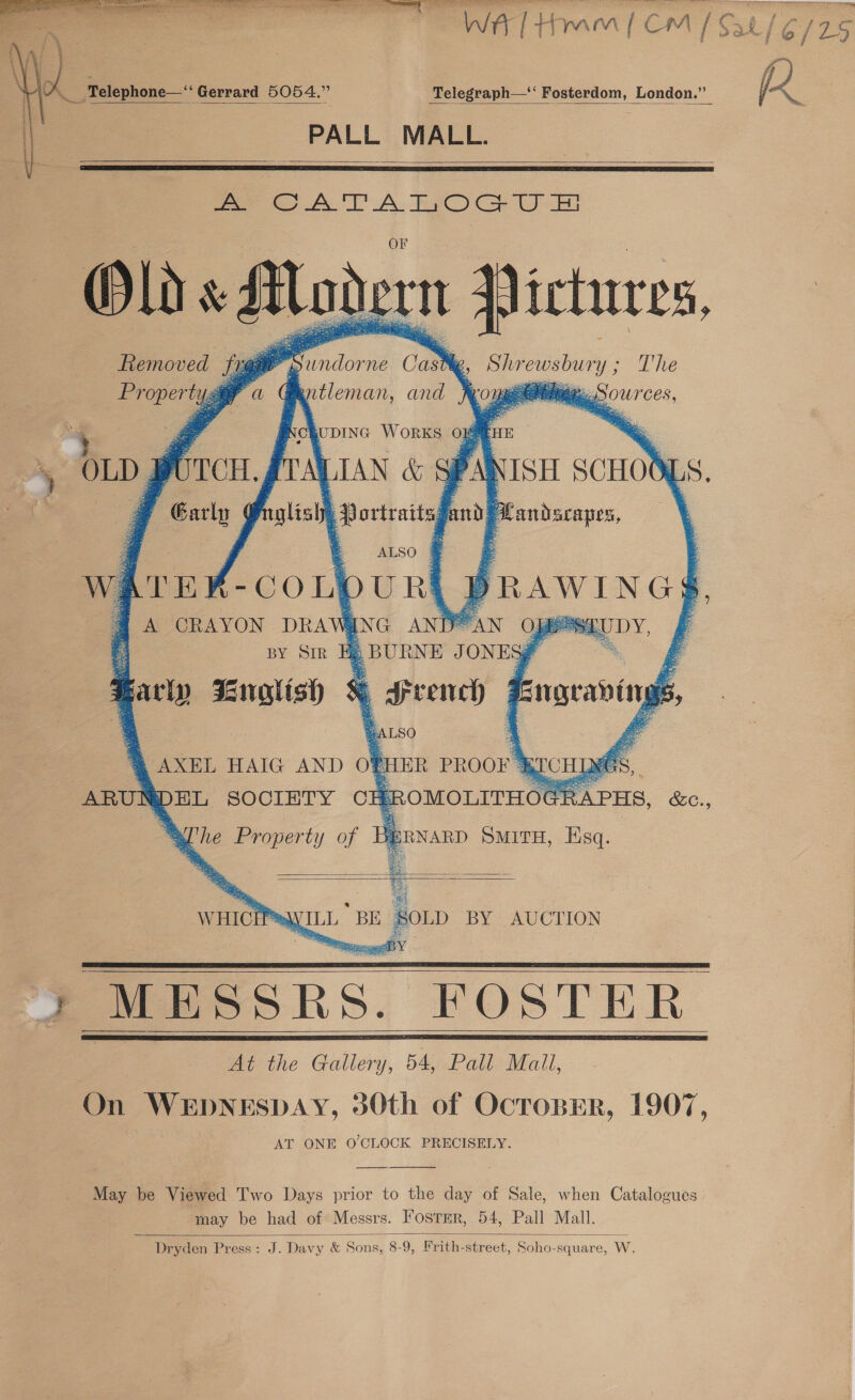     Wt / Hy yn mn | 1CmM re Ds a x / fe / \ Sid ; - i . OA _Telephone—‘“‘ Gerrard 5054.” Telegraph—*‘ Fosterdom, London.” fd PALL MALL.    Se oOA TA FOG Um Olds AMadorn aa ictures,         Removed i, aa : Ds denne Cash %, _ Shrewsbun y; The Property Gentleman, and frougetitinen Sources, Ni ¢ UDING WORKS 0x8 4 * : MIAN &amp; § ir sce glisly, Portraits am Fa pos ie         5 OLD purcr. fi a4 | Garly ¢ rEx-CoupuRL pRAWINGS 4 A CRAYON DRA Vi ING ANE oAN Oj E ee z i BY Sir Hp BBURNE JONES % a : tie ee * g Srench @ 4 LSO ; AXEL HAIG AND oO} PHER PROOF’ ARUNDEL SOCIETY CE ;ROMOLITHOG      Be     z Engeais ing ye 5, BEC R APHS, &amp;c., 4 . Propert y of Be ERNARD SMITH, Esq.    WHICEPSs MESSRS. FOSTER At the Gallery, 54, Pall Mall, On WEDNESDAY, 30th of OcropErR, 1907, AT ONE O'CLOCK PRECISELY.         May be Viewed Two Days prior to the day of Sale, when Catalogues may be had of Messrs. Foster, 54, Pall Mall. Dryden Press: J. Davy &amp; Sons, 8-9, Frith-street, Soho-square, W. 