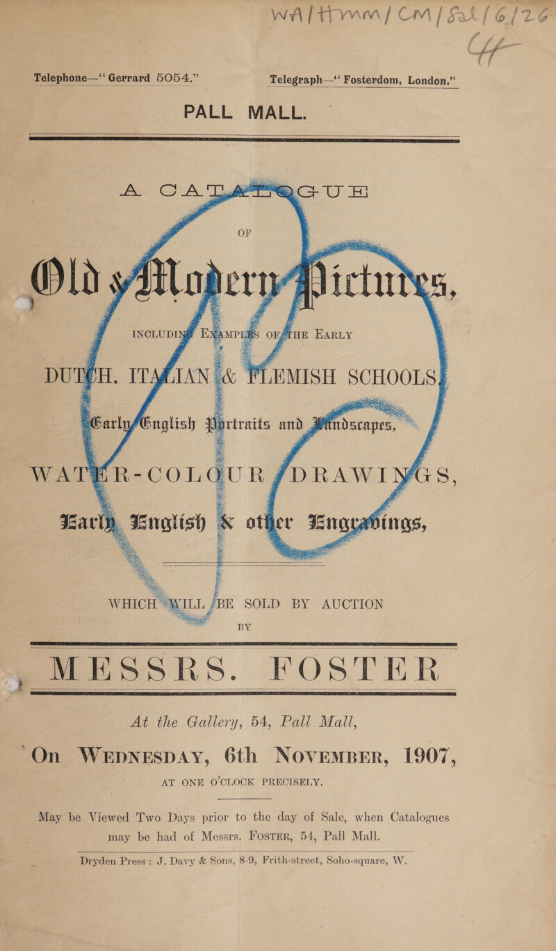 Telephone—“‘ Gerrard 5054.” Telegraph—‘ Fosterdom, London.” PALL MALL.          OF OpLrt fisod f f ’ uN FUMISHL SCHOOLS}   Olds AX IN SATS       eTHE HARLY   a Sey peo a Carly Guglisl 3 Portraits and J | a jon forawiyis, otf yer Fea éinas, Bae seers ;   BE SOLD BY AUCTION BY      “On WEDNESDAY, 6th NOVEMBER, 1907 ‘ AT ONE O'CLOCK PRECISELY. May be Viewed Two Days prior to the day of Sale, when Catalogues may be had of Messrs. Fosrer, 54, Pall Mall.  Dryden Press: J. Davy &amp; Sons, 8-9, Frith-street, Soho-square, W. =