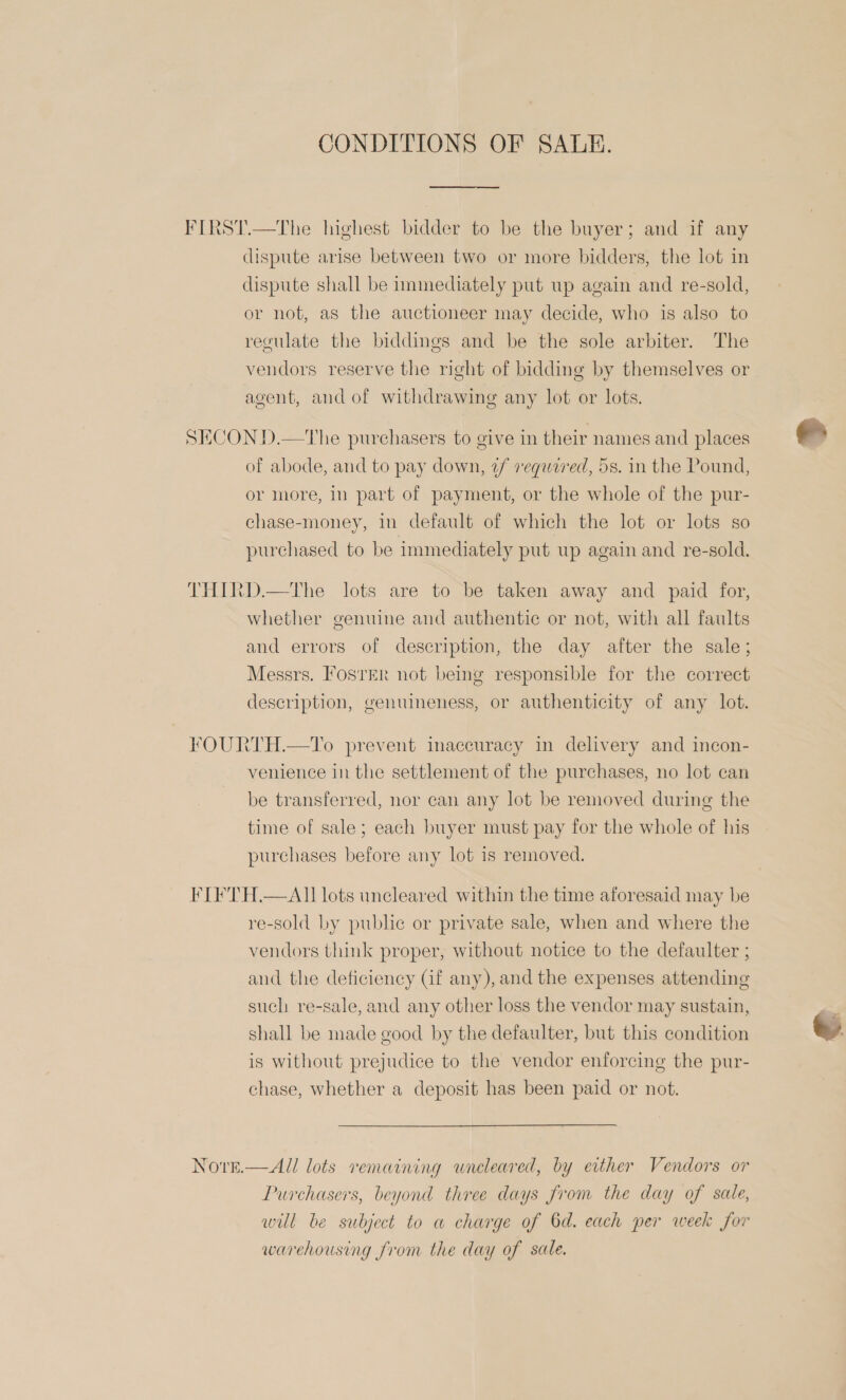 CONDITIONS OF SALE. dispute arise between two or more bidders, the lot in dispute shall be immediately put up again and re-sold, or not, as the auctioneer may decide, who is also to regulate the biddings and be the sole arbiter. The vendors reserve the right of bidding by themselves or agent, and of withdrawing any lot or lots. of abode, and to pay down, 2/ required, 5s. in the Pound, or more, In part of payment, or the whole of the pur- chase-money, in default of which the lot or lots so purchased to be immediately put up again and re-sold. whether genuine and authentic or not, with all faults and errors of description, the day after the sale; Messrs. FosrEr not bemg responsible for the correct description, genuimeness, or authenticity of any lot. venience in the settlement of the purchases, no lot can be transferred, nor can any lot be removed during the time of sale; each buyer must pay for the whole of his purchases before any lot is removed. NO'rkeE. re-sold by public or private sale, when and where the vendors think proper, without notice to the defaulter ; aud the deficiency Gf any), and the expenses attending such re-sale, and any other loss the vendor may sustain, shall be made good by the defaulter, but this condition is without prejudice to the vendor enforcing the pur- chase, whether a deposit has been paid or not.  All lots vemaining uneleared, by either Vendors or Purchasers, beyond three days from the day of sale, will be subject to a charge of Od. each per week for warehousing from the day of sale.