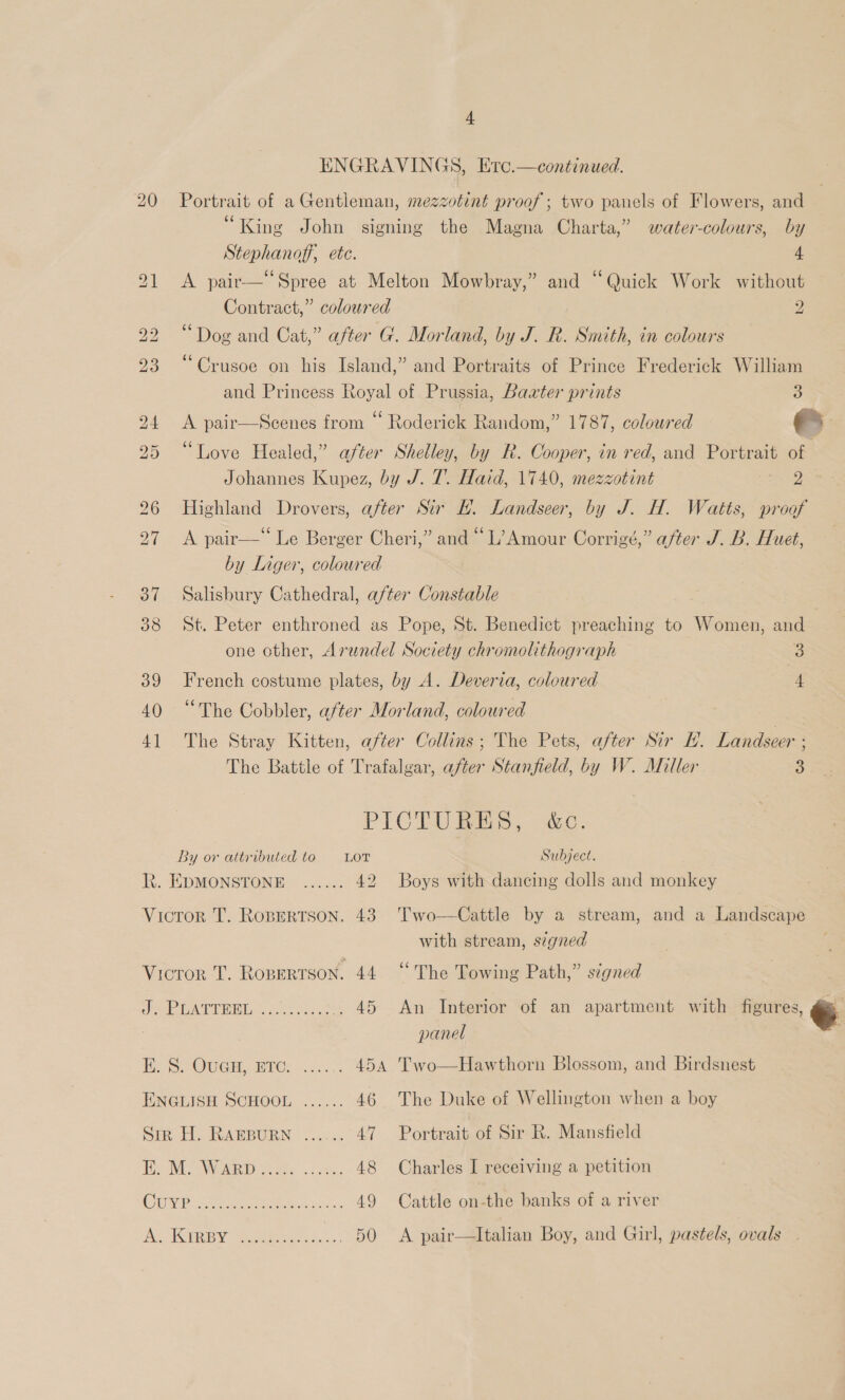 ENGRAVINGS, Ertc.—continued. 20 Portrait of a Gentleman, mezzotint proof; two panels of Flowers, and 6c . . . King John signing the Magna Charta,” water-colours, by Stephanoff, ete. 4 21 &lt;A pair-—‘‘Spree at Melton Mowbray,” and “Quick Work without Contract,” coloured 2 22 “Dog and Cat,” after G. Morland, by J. R. Smith, in colours 66 . ° . . ° ° 23 Crusoe on his Island,” and Portraits of Prince Frederick William and Princess Royal of Prussia, Baxter prints 3 24 A pair—Scenes from “ Roderick Random,” 1787, coloured 25 “Love Healed,” after Shelley, by R. Cooper, in red, and Portrait of Johannes Kupez, by J. 7. Haid, 1740, mezzotint eo ko 26 Highland Drovers, after Sir EH. Landseer, by J. H. Watts, proof 27 &lt;A pair—“ Le Berger Cheri,” and “L’Amour Corrigé,” after J. B. Huet, by Liger, coloured 37 Salisbury Cathedral, after Constable 38 St. Peter enthroned as Pope, St. Benedict preaching to Women, and | one other, Arundel Society chromolithograph 3 39 French costume plates, by A. Deveria, coloured 4 40 “The Cobbler, after Morland, coloured 41 The Stray Kitten, after Collins; The Pets, after Sir H. Landseer ; The Battle of Trafalgar, after Stanfield, by W. Miller 3 PICTUBES, &amp;c. By or attributed to = LoT Subject. Rt. EDMONSTONE ...... 42 Boys with dancing dolls and monkey Vicror T. Ropertson. 43 Two—Cattle by a stream, and a Landscape with stream, szgned Vicror T. Ropertson. 44 “The Towing Path,” signed  Jue EATEED Le ..sce0u .. 45 An Interior of an apartment with figures, e panel : E. S. OuGH, Etc. ...... 454 Two—Hawthorn Blossom, and Birdsnest ENGLISH SCHOOL ...... 46 The Duke of Wellington when a boy SER i WABBURN 2.5. 47 Portrait of Sir R. Mansfield Be Ween oes 2.8) 48 Charles I receiving a petition CUP eee ee oe 49 Cattle on-the banks of a river pe eh dee Bt ee 50 &lt;A pair—lItalian Boy, and Girl, pastels, ovals