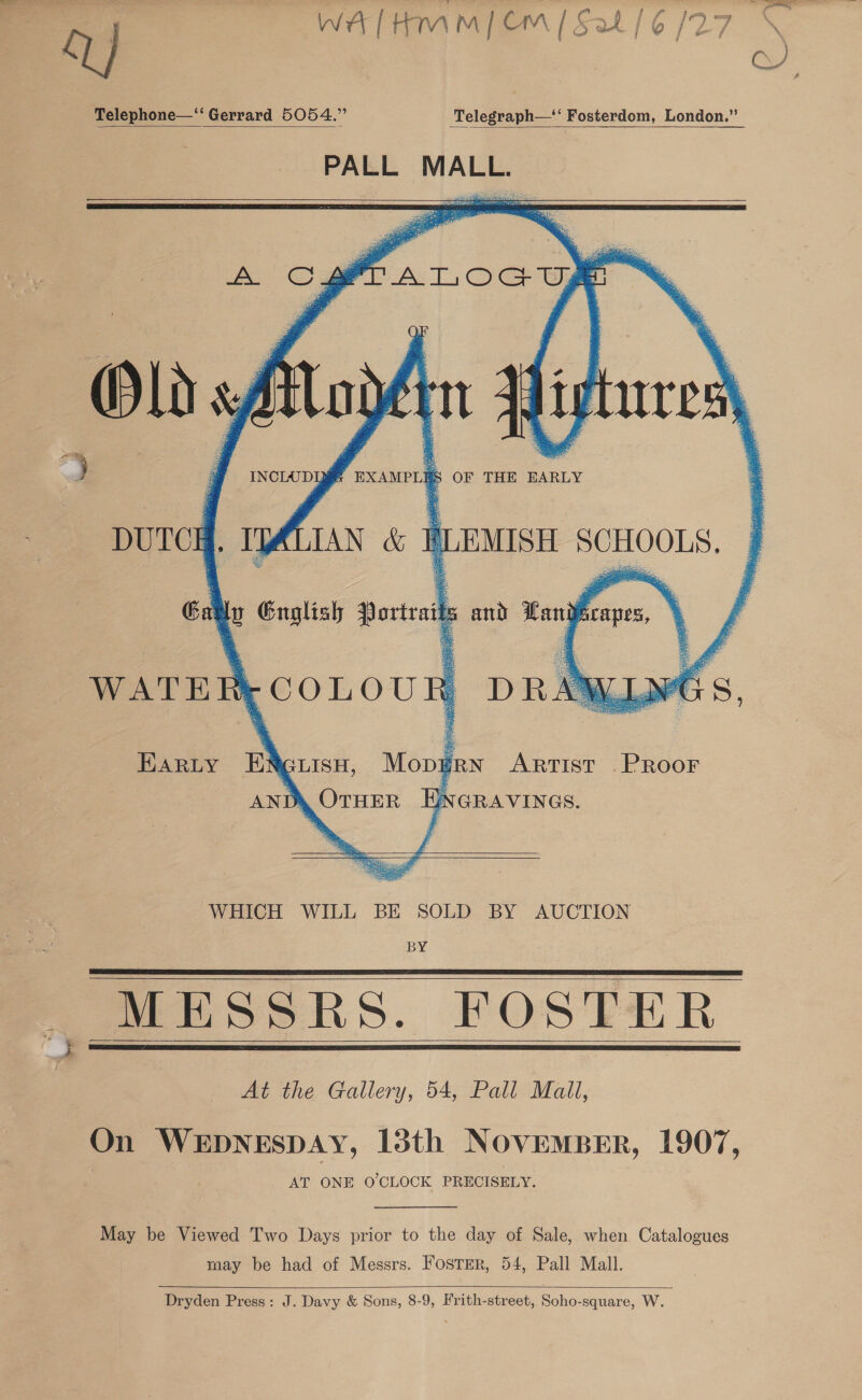 Q WA [Hmm { Om | Sat /6 /27   Telephone—‘“‘ Gerrard 5054.” Telegraph—‘‘ Fosterdom, London.”       J INCLUD QS EXAMPLES i OF THE EARLY DUTCH. It IAN &amp; e (LEMISH a  Ga yy English Dov ant) tne WATER: (COLOUR DR Earty ENguisu, Mopgrn Artist Proor AND, OTHER ENGRAVINGS.   WHICH WILL BE SOLD BY AUCTION BY MESSRS. FOSTER At the Gallery, 54, Pall Mall,          On WEDNESDAY, 13th NovemBeEr, 1907, AT ONE O'CLOCK PRECISELY. May be Viewed Two Days prior to the day of Sale, when Catalogues may be had of Messrs. Foster, 54, Pall Mall.   Dryden Press: J. Davy &amp; Sons, 8-9, Frith-street, Soho-square, W.