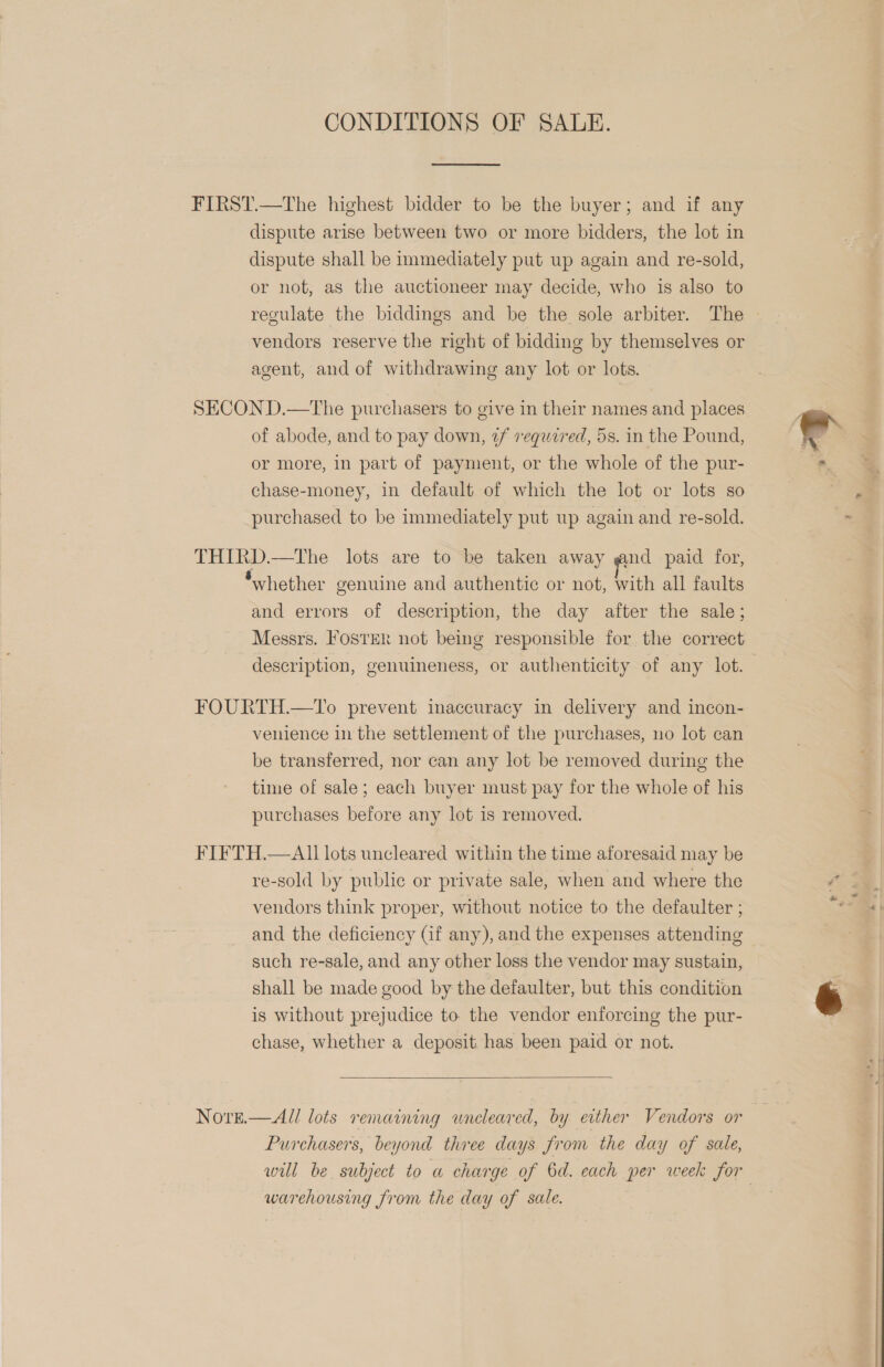 CONDITIONS OF SALE.  FIRST.—The highest bidder to be the buyer; and if any dispute arise between two or more bidders, the lot in dispute shall be immediately put up again and re-sold, or not, as the auctioneer may decide, who is also to regulate the biddings and be the sole arbiter. The vendors reserve the right of bidding by themselves or agent, and of withdrawing any lot or lots. SECOND.—The purchasers to give in their names and places of abode, and to pay down, 2f required, 5s. in the Pound, or more, in part of payment, or the whole of the pur- chase-money, in default of which the lot or lots so purchased to be immediately put up again and re-sold. THIRD.—The lots are to be taken away gnd paid for, ‘whether genuine and authentic or not, with all faults and errors of description, the day after the sale; Messrs. Foster not being responsible for the correct description, genuineness, or authenticity of any lot. FOURTH.—1lTo prevent inaccuracy in delivery and incon- venience in the settlement of the purchases, no lot can be transferred, nor can any lot be removed during the time of sale; each buyer must pay for the whole of his purchases before any lot is removed. FIFTH.—AII lots uncleared within the time aforesaid may be re-sold by public or private sale, when and where the vendors think proper, without notice to the defaulter ; and the deficiency Gf any), and the expenses attending such re-sale, and any other loss the vendor may sustain, shall be made good by the defaulter, but this condition is without prejudice to the vendor enforcing the pur- chase, whether a deposit has been paid or not.  NoreE— All lots remaining uncleared, by either Vendors or Purchasers, beyond three days from the day of sale, will be subject to a charge of 6d. each per week for warehousing from the day of sale. | -