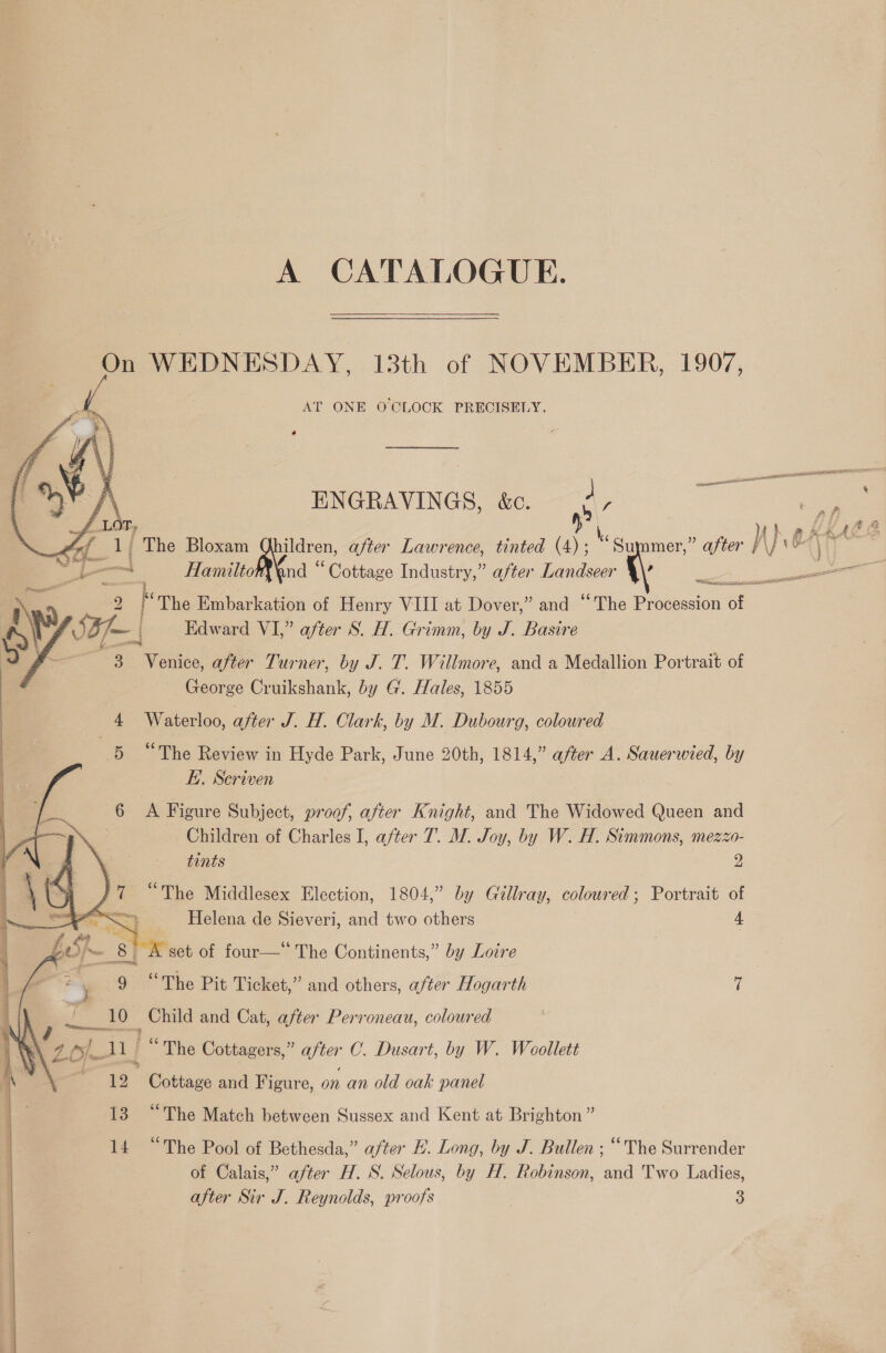 A CATALOGUE. On WEDNESDAY, 13th of NOVEMBER, 1907, AT ONE OCLOCK PRECISELY.       ENGRAVINGS, &amp;e. &lt; ee f 1 ) { h fr 5 Oe wi ay The Bloxam uildren, after Lawrence, tinted (4); Mey mer,” after } 7 Bibaas 02 | Ll a | HamiltohXnd “ Cottage Industry,” after Landseer \\ er ) '\ | 9 The Embarkation of Henry VIII at Dover,” and “The Procession of Ay 2 J— | Edward VI,” after S. H. Grimm, by J. Basire 3 Venice, after Turner, by J. T. Willmore, and a Medallion Portrait of George Cruikshank, by G. Hales, 1855 4 Waterloo, after J. H. Clark, by M. Dubourg, coloured nee’ The Review in Hyde Park, June 20th, 1814,” after A. Sauerwied, by Ei. Scriven 6 A Figure Subject, proof, after Knight, and The Widowed Queen and Children of Charles I, after 7. M. Joy, by W. H. Simmons, mezzo-  / tints 2 77 “The Middlesex Election, 1804,” by Gillray, coloured; Portrait of SS Helena de Sieveri, and two others 4 A set of four—‘‘ The Continents,” by Loire 3 yo 9 “The Pit Ticket,” and others, after Hogarth 7 ie Un _ Child and Cat, after Perroneau, coloured .’ 20} “ The Cottagers,” Oe C. Dusart, by W. Woollett 12, Cottage and Figure, on an old oak panel 13 “The Match between Sussex and Kent at Brighton ” 14 “The Pool of Bethesda,” after E. Long, by J. Bullen ; “The Surrender of Calais,” after H. S. Selous, by H. Robinson, and Two Ladies,