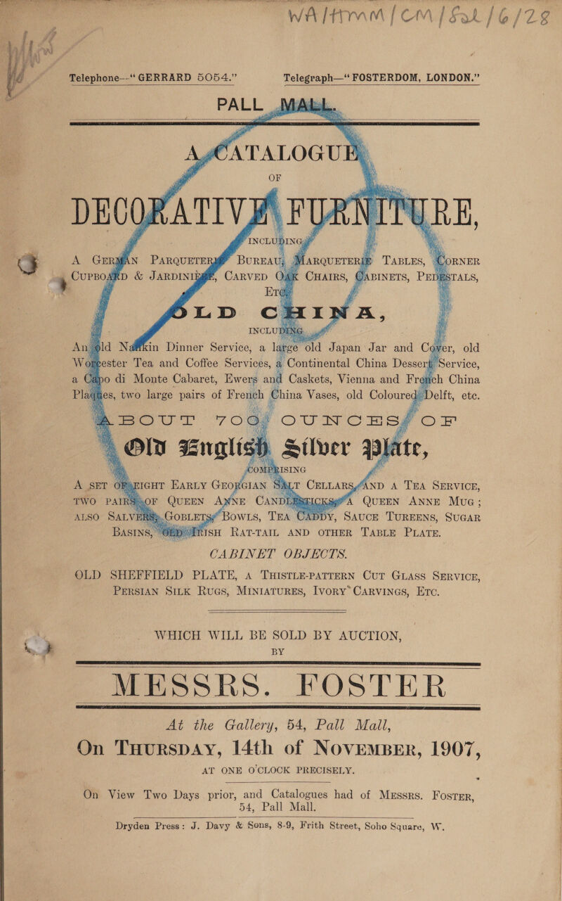   Wh ‘i auaal [ < OM [Sah Telephone--“‘ GERRARD 5054.” Telegraph—’* FOSTERDOM, LONDON.” PAL L si ANG,     A GER ix PARQUETER DAU | ; “CORNER       aN QuEEN hae Aiea: , SAUCE TUREENS, SUGAR   ALSO SALVERS®.C BowLs, TEA | CABINET OBJECTS. OLD SHEFFIELD PLATE, A THISTLE-PATTERN CUT GLAss SERVICE, PERSIAN SILK Rucs, MINIATURES, IVORY’ CARVINGS, Hn,   WHICH WILL BE SOLD BY AUCTION, BY Mioaokhs. KOSTER At the Gallery, 54, Pall Mall, On Tuurspay, 14th of NOVEMBER, 1907, AT ONE O CLOCK PRECISELY.      On View Two Days prior, and Catalogues had of Messrs. Foster, 54, Palh Mall Dryden Press: J. Davy &amp; Sons, 8-9, Frith Street, Soho Square, W. 