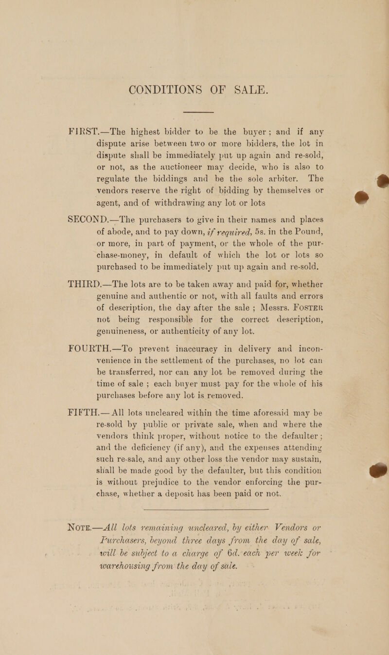 CONDITIONS OF SALE. FIRST.—The highest bidder to be the buyer; and if any dispute arise between two or more bidders, the lot in dispute shall be immediately put up again and re-sold, or not, as the auctioneer may decide, who is also to regulate the biddings and be the sole arbiter. The vendors reserve the right of bidding by themselves or agent, and of withdrawing any lot or lots >»  3 SECOND.—The purchasers to give in their names and places of abode, and to pay down, 7f reguzred, 5s. in the Pound, or more, in part of payment, or the whole of the pur- chase-money, in default of which the lot or lots so purchased to be immediately put up again and re-sold., THIRD.—The lots are to be taken away and paid for, whether genuine and authentic or not, with all faults and errors of description, the day after the sale ; Messrs. Foster not being responsible for the correct description, genuineness, or authenticity of any lot. FOURTH.—To prevent inaccuracy in delivery and incon- venience in the settlement of the purchases, no lot can be transferred, nor can any lot be removed during the time of sale ; each buyer must pay for the whole of his purchases before any lot is removed. FIFTH.— All lots uncleared within the time aforesaid may be re-sold by public or private sale, when and where the vendors think proper, without notice to the defaulter ; and the deficiency (if any), and the expenses attending such re-sale, and any other loss the vendor may sustain, shall be made good by the defaulter, but this condition is without prejudice to the vendor enforcing the pur- chase, whether a deposit has been paid or not.  Nore—All lots remaining wneleared, by either Vendors or Purchasers, beyond three days Jrom the day of sale, will be subject toa charge of 6d. each per week for warehousing from the day of sale.