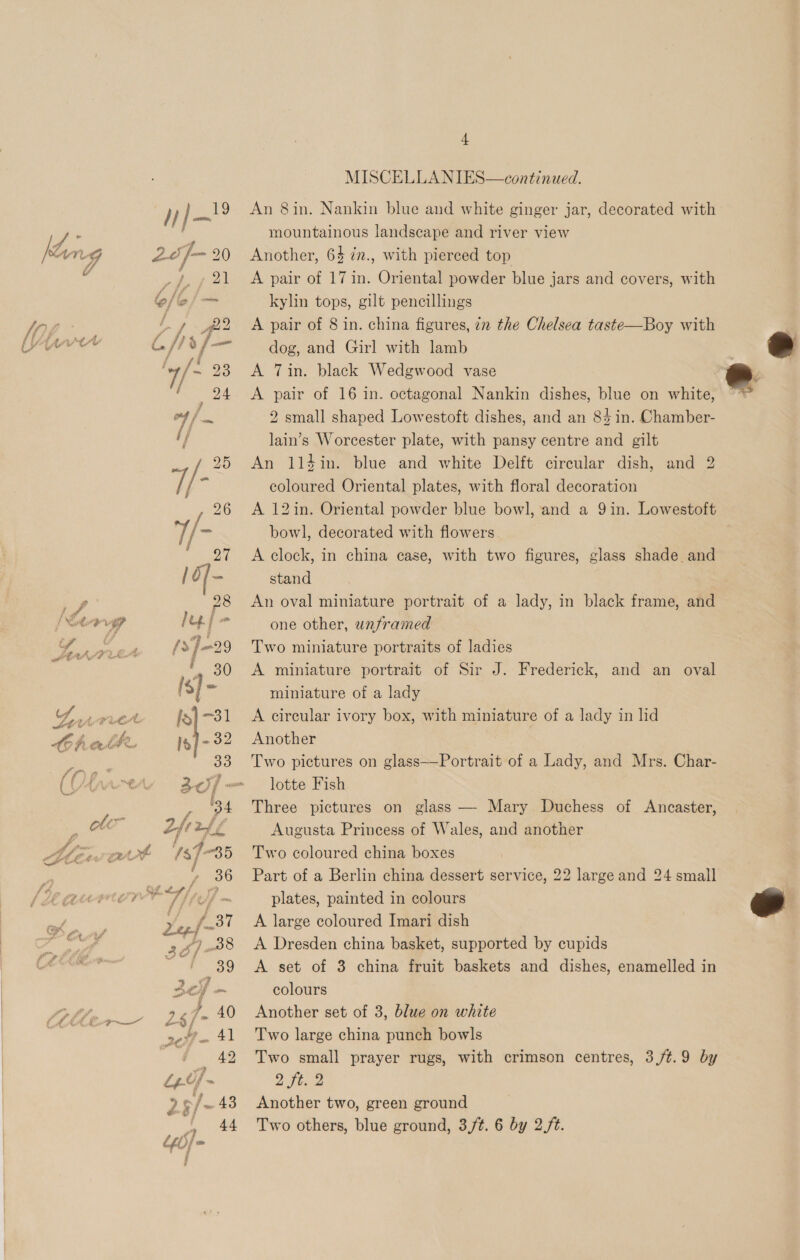 &gt; £ MISCELLANIES—continued. An 8in. Nankin blue and white ginger jar, decorated with mountainous landscape and river view Another, 64 iz., with pierced top kylin tops, gilt pencillings A pair of 8 in. china figures, 72 the Chelsea taste—Boy with dog, and Girl with lamb A Tin. black Wedgwood vase A pair of 16 in. octagonal Nankin dishes, blue on white, 2 small shaped Lowestoft dishes, and an 84 in. Chamber- lain’s Worcester plate, with pansy centre and gilt An 114in. blue and white Delft circular dish, and 2 coloured Oriental plates, with floral decoration A 12in. Oriental powder blue bowl, and a 9 in. Lowestoft bowl, decorated with flowers A clock, in china case, with two figures, glass shade. and stand An oval miniature portrait of a lady, in black frame, and one other, unframed Two miniature portraits of ladies miniature of a lady A circular ivory box, with miniature of a lady in lid Another | Two pictures on glass——Portrait of a Lady, and Mrs. Char- lotte Fish Three pictures on glass — Mary Duchess of Ancaster, Augusta Princess of Wales, and another Two coloured china boxes Part of a Berlin china dessert service, 22 large and 24 small plates, painted in colours A large coloured Imari dish A Dresden china basket, supported by cupids A set of 3 china fruit baskets and dishes, enamelled in colours Another set of 3, blue on white Two large china punch bowls Two small prayer rugs, with crimson centres, 3/¢.9 by 2 Fives Another two, green ground Two others, blue ground, 3,/t. 6 by 2/t. 