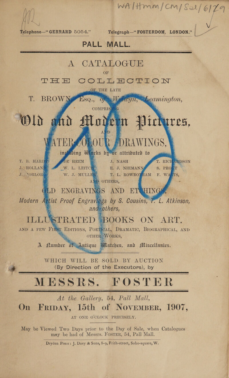 WA [tamm [cm] Sat 6/7 | Telephone—“ GERRARD 5054.” Telegraph—‘FOSTERDOM, LONDON.” | _     A CATALOGUE OF THE Comm Porson nO THE LATE        tL camington, oe ; Bs:  bir iin   T. BROW #sea., Gel COMPRIS] 4 oh ; i 2 Rp satis a ee ao | tg ey) af a eo 73a o rae i i  PT. RIC y ‘DSON S. PROBT © F. WAQTS,  J. NASH BE. J. NIEMAN T. L. ROWBOBAAM    T. B. HARTER J. HOLLANE. J. SORLOR#    Modern fet @ AND A FEW mh &lt;r f EDITIONS, POE L, DRAMATIC, BIOGRAPHICAL, AND ORKS, atches, and Miscellanies. A Otetee. ay tique @ SOLD BY AUCTION    WHICH WILL. BE    a MESSRS. FOSTER At the Gallery, 54, Pall Mali, On Fripay, loth of NOVEMBER, 190%, AT ONE’ O'CLOCK PRECISELY.   May be Viewed Two Days prior to the Day of Sale, when Catalogues may be had of Messrs. FOSTER, 54, Pall Mall. —  Dryden Press: J. Davy &amp; Sons, 8-9, Frith-street, Soho-square, W