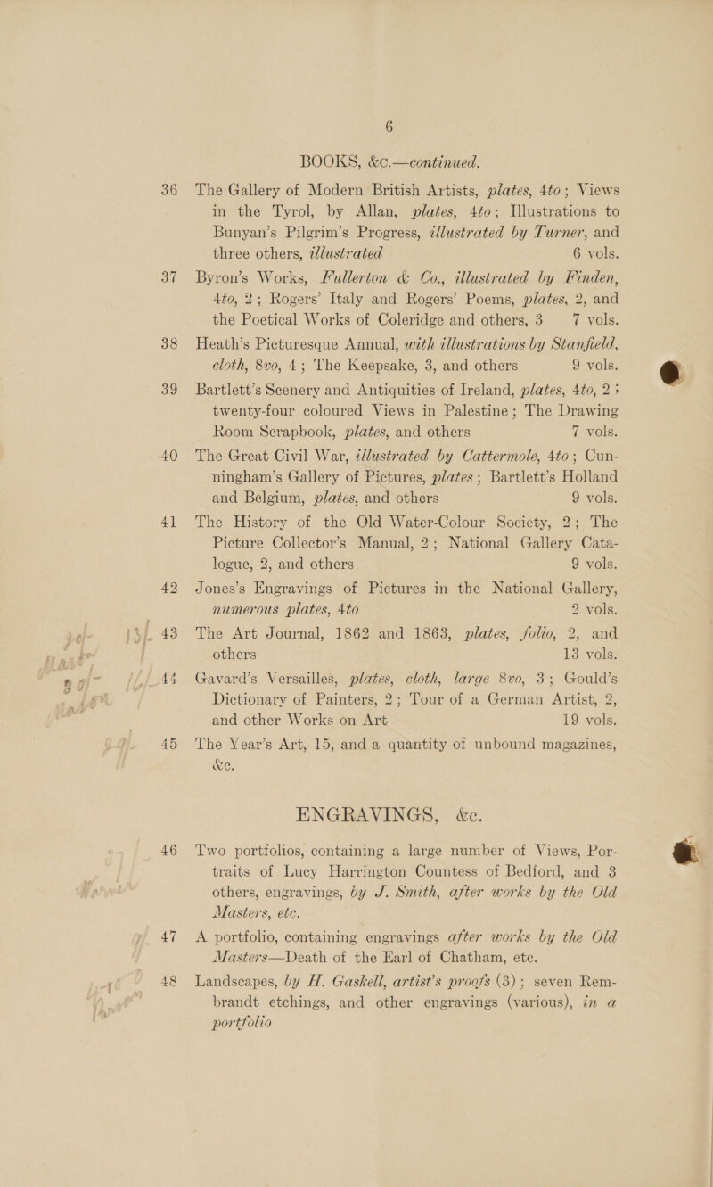 36 37 38 39 40) 4.5 46 47 48 6 BOOKS, &amp;c.—continued. The Gallery of Modern British Artists, plates, 4to; Views in the Tyrol, by Allan, plates, 4to; Illustrations to Bunyan’s Pilgrim’s Progress, illustrated by Turner, and three others, 2dlustrated 6 vols. Byron’s Works, Fullerton &amp; Co., illustrated by Finden, 4to, 2; Rogers’ Italy and Rogers’ Poems, plates, 2, and the Poetical Works of Coleridge and others, 3 7 vols. Heath’s Picturesque Annual, with illustrations by Stanfield, cloth, 8vo, 4; The Keepsake, 3, and others 9 vols. Bartlett’s Scenery and Antiquities of Ireland, plates, 4to, 2 ; twenty-four coloured Views in Palestine; The Drawing Room Scrapbook, plates, and others 7 vols. The Great Civil War, zllustrated by Cattermole, 4to; Cun- ningham’s Gallery of Pictures, plates; Bartlett’s Holland and Belgium, plates, and others 9 vols. The History of the Old Water-Colour Society, 2; The Picture Collector’s Manual, 2; National Gallery Cata- logue, 2, and others 9 vols. Jones’s Engravings of Pictures in the National Gallery, numerous plates, 4to 2 vols. The Art Journal, 1862 and 1863, plates, folio, 2, and others 13 vols. Gavard’s Versailles, plates, cloth, large 8vo, 3; Gould’s Dictionary of Painters, 2; Tour of a German Artist, 2, and other Works on Art 19 vols. The Year’s Art, 15, and a quantity of unbound magazines, &amp;e. ENGRAVINGS, &amp;c. Two portfolios, containing a large number of Views, Por- others, engravings, by J. Smith, after works by the Old Masters, etc. A portfolio, containing engravings after works by the Old Masters—Death of the Earl of Chatham, etc. Landscapes, by H. Gaskell, artist’s proofs (3); seven Rem- brandt etchings, and other engravings (various), in a portfolio 