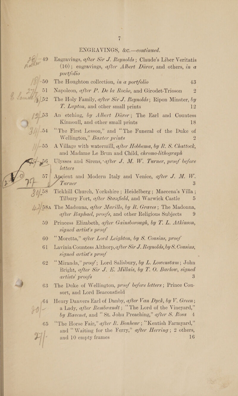 ~ 7 | ENGRAVINGS, &amp;c.—continued. py 49 Hngravings, after Sir J. Reynolds ; Claude’s Liber Veritatis Tl (10); engravings, after Albert Diirer, and others, in a e portfolio bi ~50 The Houghton collection, 7 a portfolio | 43 o) . 51 Napoleon, after P. De la Roche, and Girodet-Trioson 2 nd 13/52 The Holy Family, after Sir J. Reynolds; Ripon Minster, by T. Lupton, and other small prints 1: (9/53 An etching, by Albert Durer; The Earl and Countess aa Kinnoull, and other small prints 18 | wii 54 “The First Lesson,” and “The Funeral of the Duke of Wellington,” Baxter prints 2 »~55 A Village with watermill, a/ter Hobbema, by R. S. Chattock, and Madame Le Brun and Child, chromo-lithograph _ Ulysses and Sirens, after J. M. W. Turner, proof before ‘i letters oy . and Modern Italy and Venice, after J. M. W. TL. Urner 3 iy Tickhill Church, Yorkshire; Heidelberg; Maecena’s Villa ; Tilbury Fort, after Stanfield, and Warwick Castle 5 pH 8A The Madonna, after Murillo, by &amp;. Graves; The Madonna, after Raphael, proofs, and other Raleous Subjects 9 59 Princess Elizabeth, after Gainsborough, by T. L. Atkinson, signed artist’s proof 60 “Moretta,” after Lord Leighton, by 8. We proof 61 Lavinia Countess Althorp, after Sir J. Reynolds, by S. Cousins, signed artist’s proof 62 “Miranda,” proof; Lord Salisbury, by L. Lowenstam; John Bright, after Sir J. HL. Millais, by T. O. Barlow, signed ~~ artists’ proofs 3 = | 63 The Duke of Wellington, proof before letters ; Prince Con- sort, and Lord Beaconsfield 64 Henry Danvers Earl of Danby, after Van Dyck, by V. Green; CAt a Lady, after Rembrandt ; “The Lord of the Vineyard,” 65 “The Horse Fair,” after R. Bonheur ; “Kentish Farmyard,” ey and “Waiting for the Ferry,” after Herring ; 2 others, Y [- and 10 empty frames 16 