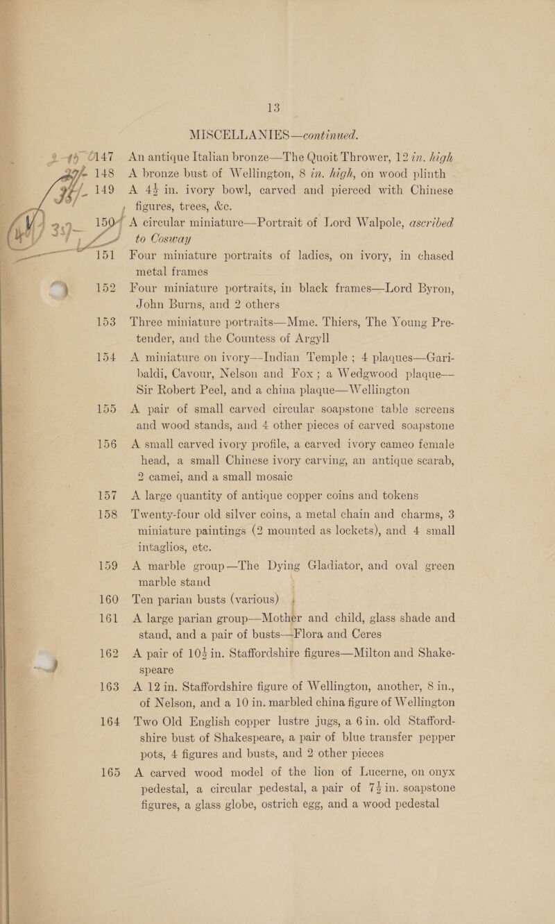 MISCELLA NIES —continaed. 4 $4 C147 An antique Italian bronze—The Quoit Thrower, 12 in. high eh 148 <A bronze bust of Wellington, 8 2. high, on wood plinth e/ 7- 149 <A 4% in. ivory bowl, carved and pierced with Chinese , , figures, trees, &amp;c. / 4 2.7 150 / A circular miniature—Portrait of Lord Walpole, ascribed  i f wi .Y a ; ly / i, A A to Cosway arene sete ed | aa : ° . ° ° ° ° ee 151 Four miniature portraits of ladies, on ivory, in chased > metal frames } 152 Four miniature portraits,in black frames—Lord Byron, John Burns, and 2 others 153 Three miniature portraits—Mme. Thiers, The Young Pre- tender, and the Countess of Argyll 154 A miniature on ivory—-Indian Temple ; 4 plaques—Gari- baldi, Cavour, Nelson and Fox; a Wedgwood plaque—- Sir Robert Peel, and a china plaque— Wellington 155 A pair of small carved circular soapstone table sereens and wood stands, and 4 other pieces of carved soapstone 156 <A small carved ivory profile, a carved ivory cameo female head, a small Chinese ivory carving, an antique scarab, 2 camei, and a small mosaic 157 <A large quantity of antique copper coins and tokens 158 ‘Twenty-four old silver coins, a metal chain and charms, 3 miniature paintings (2 mounted as lockets), and 4 small intaglios, ete. 159 <A marble group—The Dying Gladiator, and oval green marble stand 160 Ten parian busts (various) . 161 A large parian group-—Mother and child, glass shade and stand, and a pair of busts—Flora and Ceres 162 A pair of 104in. Staffordshire figures—Milton and Shake- j speare 163 A 12 in. Staffordshire figure of Wellington, another, 8 in., of Nelson, and a 10 in. marbled china figure of Wellington 164 Two Old English copper lustre jugs, a 6in. old Stafford- shire bust of Shakespeare, a pair of blue transfer pepper pots, 4 figures and busts, and 2 other pieces 165 A carved wood model of the lion of Lucerne, on onyx pedestal, a circular pedestal, a pair of 74 in. soapstone figures, a glass globe, ostrich egg, and a wood pedestal 