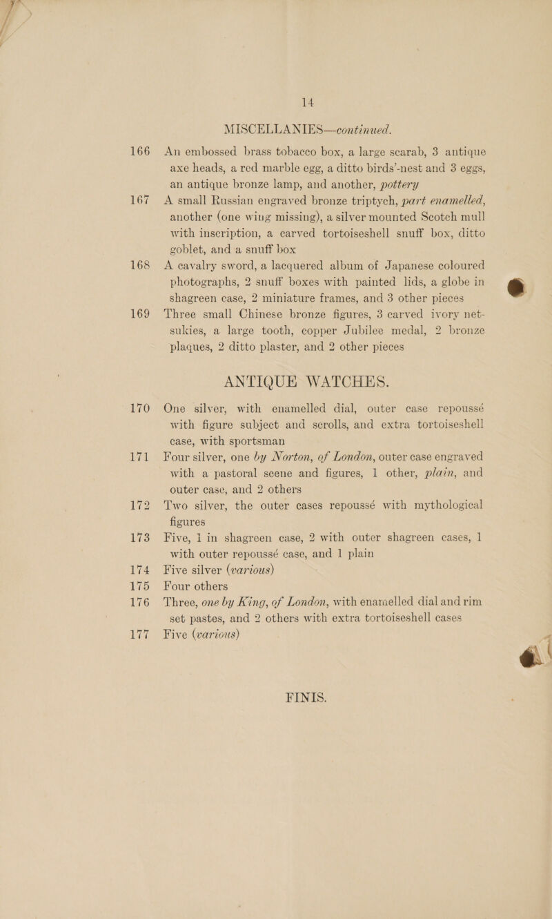 168 169 170 171 14 MISCELLANIES—continued. axe heads, a red marble egg, a ditto birds’-nest and 3 eggs, an antique bronze lamp, and another, pottery A small Russian engraved bronze triptych, part enamelled, another (one wing missing), a silver mounted Scotch mull with inscription, a carved tortoiseshell snuff box, ditto goblet, and a snuff box A cavalry sword, a lacquered album of Japanese coloured photographs, 2 snuff boxes with painted lids, a globe in shagreen case, 2 miniature frames, and 3 other pieces Three small Chinese bronze figures, 3 carved ivory net- sukies, a large tooth, copper Jubilee medal, 2 bronze plaques, 2 ditto plaster, and 2 other pieces ANTIQUE WATCHES. One silver, with enamelled dial, outer case repoussé with figure subject and scrolls, and extra tortoiseshell case, with sportsman Four silver, one by Norton, of London, outer case engraved with a pastoral scene and figures, 1 other, plain, and outer case, and 2 others Two silver, the outer cases repoussé with mythological figures Five, 1 in shagreen case, 2 with outer shagreen cases, 1 with outer repoussé case, and 1 plain Five silver (varvous) Four others Three, one by King, of London, with enaraelled dial and rim set pastes, and 2 others with extra tortoiseshell cases Five (various) FINIS. 