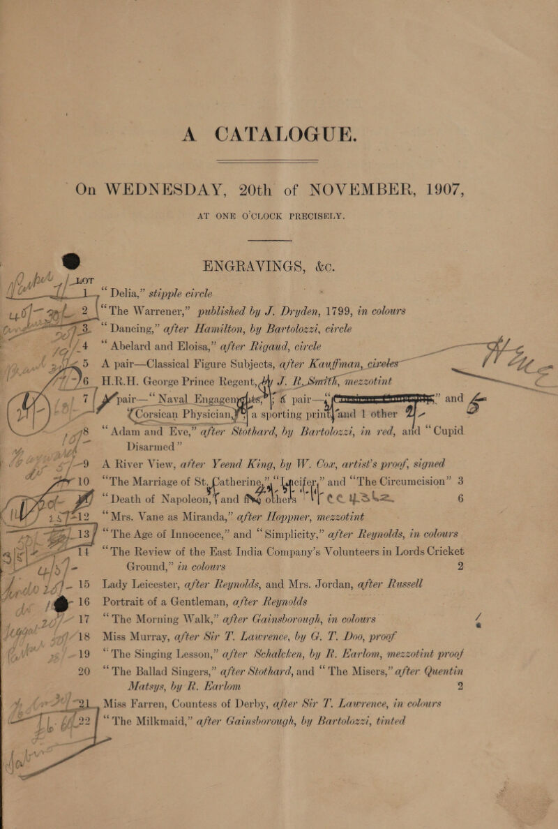 A CATALOGUE. On WEDNESDAY, 20th of NOVEMBER, 1907, AT ONE O'CLOCK PRECISELY. ENGRAVINGS, &amp;c.                       “ Delia,” stipple circle “The Warrener,” published by J. Dryden, 1799, in colours “Dancing,” after Hamilton, by Bartolozzi, circle “ Abelard and Eloisa,” after Rigaud, circle die: A pair—Classical Figure Subjects, after Kaufman, civeles— : Re cl. H, Seis Prince Regent, J. _E_Smrith, me mezzotint ae     7 al ee pair—“ Naval_Engagen ° 4 pair a6. : L= 4 Corsican Physician J’ 3| a s tttike print)‘and | other - ‘Adam and Eve,” after Stothard, by Bartolozzi, in red, aid ‘ ‘Gane Disarmed ” | A River View, after Yeend King, by W. Cox, artist's proof, signed “The Marriage of St. Catherine,” “ ore ” and “The Circumcision” 3 “Death of oe fe 0 it ae CCUS 2. : 6 é “Mrs. Vane as Miranda,” after Hoppner, mezzotint / “The Age of Innocence,” and “Simplicity,” after Reynolds, in colours “The Review of the East India Company’s Volunteers in Lords Cricket Ground,” 77 colours 2 Lady Leicester, after Reynolds, and Mrs. J ordan, after Russell Portrait of a Gentleman, after Reynolds “The Morning Walk,” after Gainsborough, in colours a Miss Murray, after Sir T. Lawrence, by G. T. Doo, proof 19 “The Singing Lesson,” after Schalcken, by R. Karlom, mezzotint proof 20 “The Ballad Singers,” after Stothard, and “The Misers,” after Quentin Matsys, by R. Earlom 2 , Miss Farren, Countess of Derby, after Sir 7. Lawrence, in colours “The Milkmaid,” after Gainsborough, by Bartolozzi, tinted