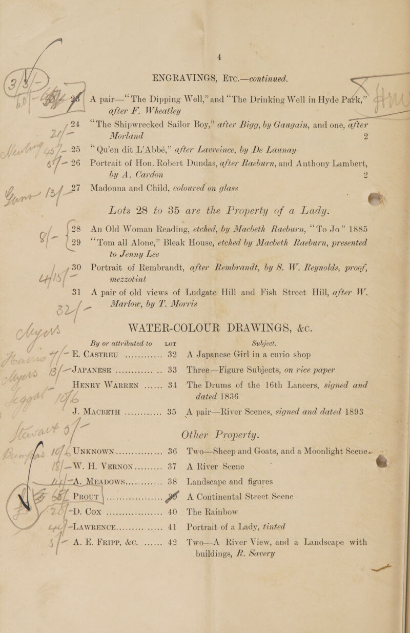 ENGRAVINGS, Erc.—continued.  A pair—“The Dipping Well,” and “The Drinking Well in Hyde Pak,” a } | ( : after F. Wheatley jt “The Shipwrecked Sailor Boy,” after Bigg, by Gaugain, and one, after 3 Morland ; “Quen dit L’Abbé,” after Lavreince, by De Launay Portrait of Hon. Robert Dundas, after Raeburn, and Anthony Lambert,    by A. Cardon Z Yi [24 27 Madonna and Child, colowred on glass OY gs i ; Lots 28 to 35 are the Property of a Lady. /- (28 An Old Woman Reading, etched, by Macbeth Raeburn, “To Jo” 1885 [— 4 ry; 29 Tom all Alone,” Bleak House, etched by Macbeth Raeburn, presented to Jenny Lee / _,30 Portrait of Rembrandt, after Rembrandt, by S. W. Reynolds, proof, LHS { ai mezzotint 81 A pair of old views of Ludgate Hill and Fish Street Hill, after W. 2) ier Marlow, by T. Morris v a Ate ef WATER-COLOUR DRAWINGS, &amp;c. oF / By or attributed to LoT Subject. dat f= Eh ONSTR RE C5 Re 32 A Japanese Girl in a curio shop 3 — JAPANESE EAE Bee A rat 33 Three—Figure Subjects, on rice paper og Henry WARREN ...... 34 The Drums of the 16th Lancers, signed and pig Sb dated 1836 ds IMUACBRDED claw. copes 35 A pair—River Scenes, segned and dated 1893 Here 2 Other Property. 10 £ TINIENOWING) fences i oeesa 36 Two—Sheep and Goats, and a Moonlight Scene ee HY RENOWN 0.60005. 37 &lt;A River Scene ( eee 2 = fel MEADOWS..... NA ee 38 Landscape and figures /\ ¥4 i z PROUT \ RATE a £8 Ps A Continental Street Scene \ ¥ | &gt;f [~. COR Meee meta ds 40 The Rainbow XN 7 LAWRENCE eC ee 41 Portrait of a Lady, tinted § G Maen. E. RIPPS WOe fa. ss 42 Two—A River View, and a Landscape with J buildings, R. Savery 