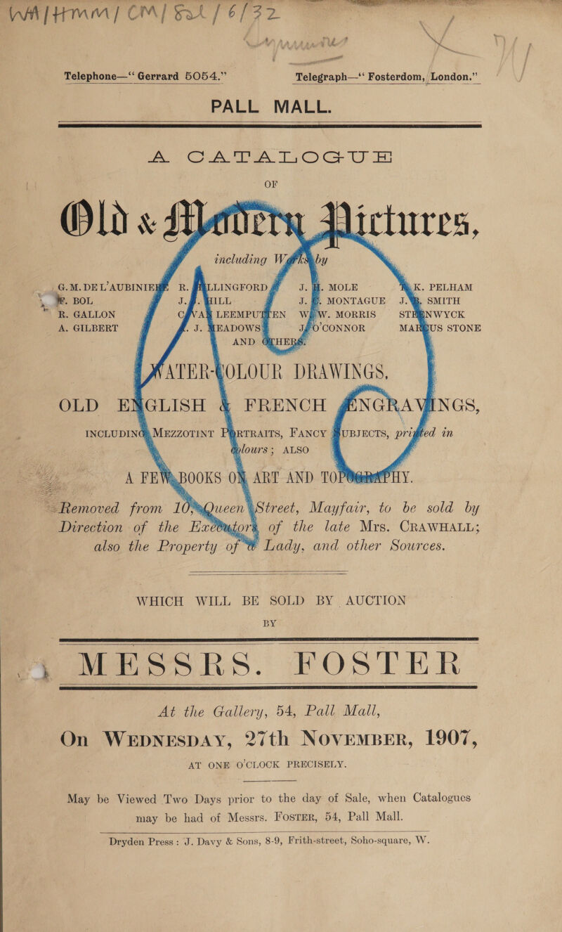  Telephone—“ Gerrard 5054.” | Telegraph—*‘ Fosterdom, London.”’ PALL MALL.      ca CA es TO Ce Unt OF Olds A :       including hs     by             p . MOLE G.M.DEL’AUBINIEBE R LINGFORD # aK. PELHAM . BOL @ J.2. QL , ‘. MONTAGUE J.%™, SMITH * “R. GALLON CAVA LEEMPUTT WW. MORRIS STHBNWYCK A. GILBERT . MEADOWS?        FO’ CONNOR MARUS STONE AND OFHERS. | FRENCH , ENCE AY INGS, ‘ORTRAITS, FANCY | }UBJECTS, pri aplours ; ALSO   bod in ort   i ART AND 10 Pane PLY. \ treet, Mayfair, to be sold by r§ of the late Mrs. CRAWHALL; % Lady, and other Sources.   Pyfeeiion of the Ne yl also the Property of §   WHICH WILL BE SOLD BY AUCTION BY     At the Gallery, 54, Pall Mail, On WEDNESDAY, 27th NOVEMBER, 1907, AT ONE O'CLOCK PRECISELY. May be Viewed Two Days prior to the day of Sale, when Catalogues may be had of Messrs. Foster, 54, Pall Mall.  Dryden Press: J. Davy &amp; Sons, 8-9, Frith-street, Soho-square, W.