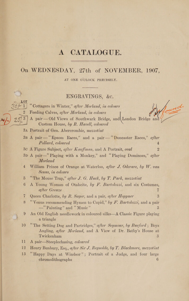 A CATALOGUE. On WEDNESDAY, 27th of NOVEMBER, 1907, AT ONE O'CLOCK PRECISELY. ENGRAVINGS, &amp;c. &lt;_ LOT S| b EL “ Cottagers in Winter,” after Morland, in colours _.. _ 2 Feeding Calves, after Morland, in colours dose ) “/, y )3 A pair— Old Views of Southwark Bridge, slain Bridge ip fe f Custom House, by R. Havell, coloured 34 Portrait of Gen. Abercrombie, mezzotint 3B A pair— “Epsom Races,” and a pair — ‘‘Doncaster Races,” after Pollard, coloured 4 30 A Figure Subject, after Kauffman, and A Portrait, oval 2 3D A pair—‘ Playing with a Monkey,” and “Playing Dominoes,” a/ter | : Morland -4 William Prince of Orange at Waterloo, after J. Oderare, by W. van Senus, in colours 5 “The Mouse Trap,” after J. G. Huck, by T. Park, mezzotint 6 A Young Woman of Otaheite, by FW. Bartolozzi, and six Costumes, after Greuze } 7 Oucen Charlotte, by R. Sayer, and a pair, after Hoppner 3 * Venus recommending Hy men to Cupid,” by #. Bartolozzi, and a pair —’ Painting” and ‘Music ” 3 9 An Old English ndwlleworles in coloured silks—A Classic Figure playing a triangle 10 “The Setting Dog and Partridges,” after Seymour, by Burford ; Boys Angling, after Morland, and A View of Dr. Batby’s House at Twickenham 3 12 Henry Bunbury, Esq., after Sir J. Reynolds, by T. Blackmore, mezzotint 13 “Happy Days at Windsor”; Portrait of a Judge, and four large chromolithographs 6  