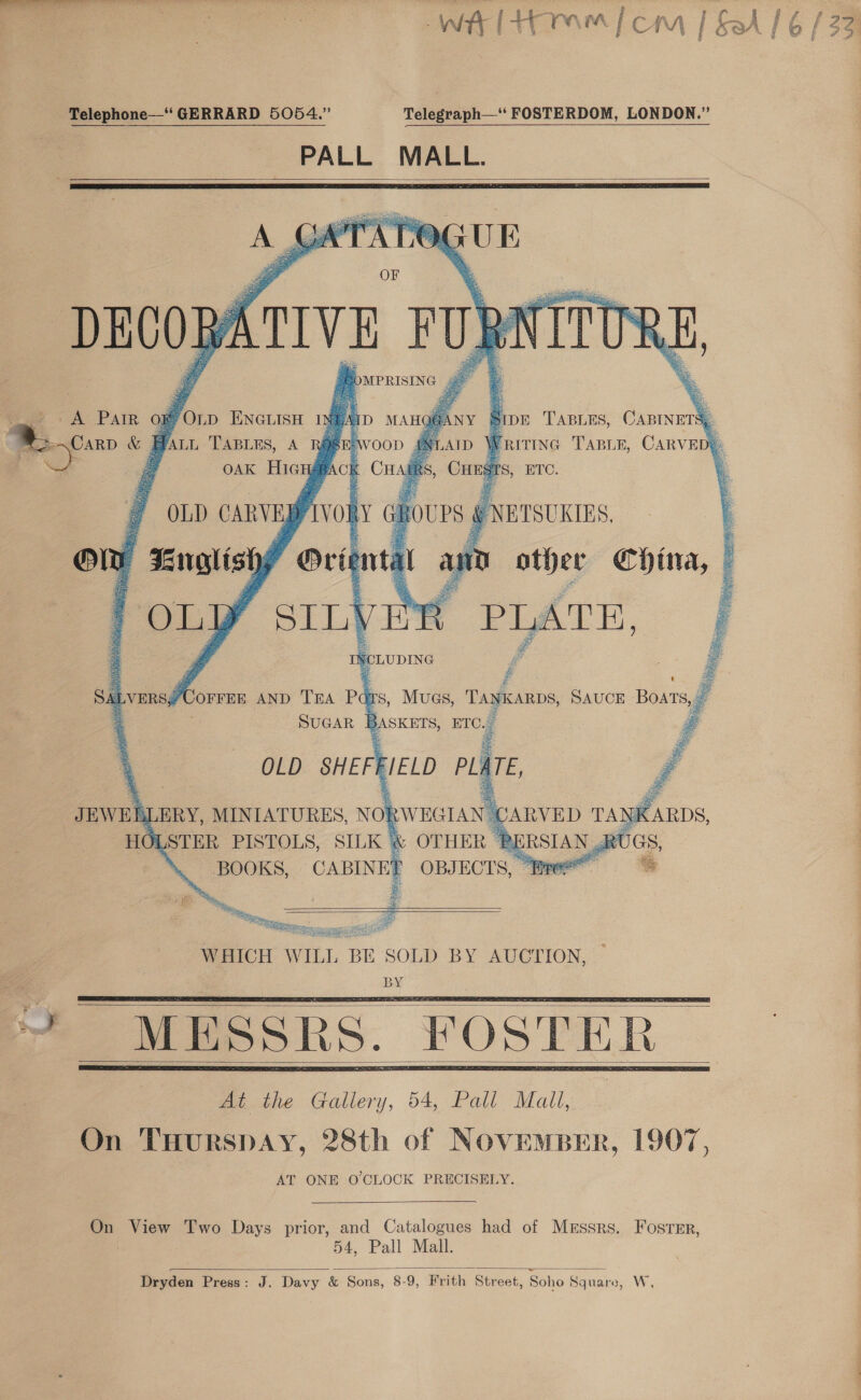 : a a oy ae ; ode Telephone—‘ GERRARD 5054.” Telegraph—‘‘ FOSTERDOM, LONDON.” PALL MALL.            GUE furs ropettosg por TABLES, CABINETS, | FRITING TABLE, CARVED#: ages men gee a, Wee e i \ By &gt; le eae re io if 38 we  — ’ 7 ae” China, | # es     earce PISTOLS, SILK 4 BOOKS, CABINET  ot ap    ~~ ee Bc irre mcgenrsy eRe ASS NODE ete   At the Gallery, 54, Pall Mall, On THurspay, 28th of NovemBer, 1907, AT ONE O'CLOCK PRECISELY.    On View Two Days prior, and Catalogues had of Messrs. Foster, 54, Pall Mall.  Dryden Press: J. Davy &amp; Sons, 8-9, Frith Street, Soho Square, WwW,