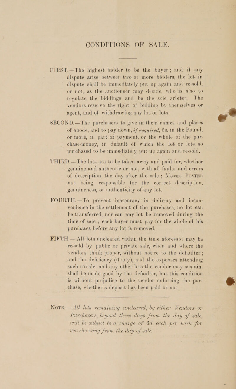 CONDITIONS OF SALE. FIRST.—The highest bidder to be the buyer; and if any dispute arise between two or more bidders, the lot in dispute shall be immediately put up again and re-sold, or not, as the auctioneer may decide, who is also to regulate the biddings and be the sole arbiter. ‘The vendors reserve the right of bidding by themselves or agent, and of withdrawing any lot or lots SECON D.—The purchasers to give in their names and _ places of abode, and to pay down, 7f required, 5s. in the Pound, or more, in part of payment, or the whole of the pur- chase-money, in default of which the lot or lots so purchased to be immediately put up again and re-sold, THIRD.—The lots are to be taken away and paid for, whether genuine and authentic or not, with all faults and errors of description, the day after the sale ; Messrs. PosTEr not being responsible for the correct description, genuineness, or authenticity of any lot. FOURTH.—To prevent inaccuracy in delivery and incon- venience in the settlement of the purchases, no lot can be transferred, nor can any lot be removed during the time of sale ; each buyer must pay for the whole of his purchases before any lot is removed. FIFTH.— All lots uncleared within the time aforesaid may be re-sold by public or private sale, when and where the vendors think proper, without notice to the defaulter ; and the deficiency (if any), and the expenses attending such re-sale, and any other loss the vendor may sustain, shall be made good by the defaulter, but this condition is without prejudice to the vendor enforcing the pur- chase, whether a deposit has been paid or not.  Nore.—All lots remaining wneleared, by either Vendors or Purchasers, beyond three days from the day of sale, will be subject toa charge of 6d. each per week for warehousing from the day of sale.  