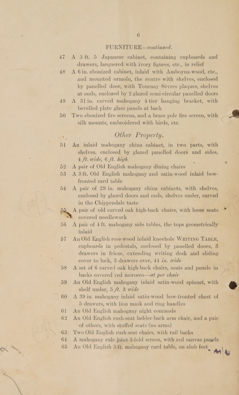 FURNITURE—continued. 47 A 3 ft. 5 Japanese cabinet, containing cupboards and drawers, lacquered with ivory figures, etc., in relief 48 &lt;A 6in. ebonized cabinet, inlaid with Amboyna-wood, ete., and mounted ormolu, the centre with shelves, enclosed by panelled door, with Tournay Sevres plaques, shelves at ends, enclosed by 2 glazed semi-circular panelled doors 49 A 3lin. carved mahogany 4-tier banging bracket, with bevelled plate glass panels at back 50 ‘Two ebonized fire screens, and a brass pole fire screen, with | silk mounts, embroidered with birds, ete. 51 An inlaid mahogany china cabinet, in two parts, with shelves, enclosed by glazed panelled doors and _ sides, 4 ft. wide, 6 ft. high 52 A pair of Old English mahogany dining chairs 53 &lt;A 3ft. Old English mahogany and satin-wood inlaid bow- fronted card table 54 &lt;A pair of 29 in. mahogany china cabinets, with shelves, enclosed by glazed doors and ends, shelves under, carved in the Chippendale taste A pair of old carved oak high-back chairs, with loose seats covered needlework 56 &lt;A pair of 4 ft. mahogany side tables, the tops geometrically inlaid ~  cupboards in pedestals, enclosed by panelled doors, 3 drawers in frieze, extending writing desk and sliding cover to lock, 3 drawers over, 44 7n. wide 58 &lt;A set of 6 carved oak high-back chairs, seats and panels in backs covered red morocco—at per chair 59 An Old English mahogany inlaid satin-wood spinnet, with shelf under, 5 ft. 3 wide 60 &lt;A 39in. mahogany inlaid satin-wood bow-fronted chest of 5 drawers, with lion mask and ring handles 61 An Old English mahogany night commode 62 An Old English rush-seat ladder-back arm chair, and a pair of others, with stuffed seats (no arms) 63 ‘Two Old English rush-seat chairs, with rail backs 64 &lt;A mahogany rule joint 3-fold screen, with red canvas panels 65 An Old English 3t. mahogany card table, on club feet. 