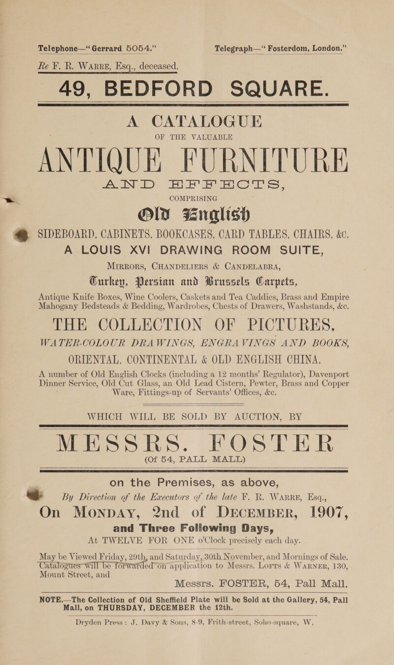 Telephone—‘ Gerrard 5054.” Telegraph—“ Fosterdom, London.” fie F. R. WARRE, Esq., deceased. 49, BEDFORD SQUARE. A CATALOGUE OF THE VALUABLE ANTIQUE FURNITURE AND HFFEHCTS, COMPRISING OW Mnalish a SIDEBOARD, CABINETS, BOOKCASES, CARD TABLES, CHAIRS, &amp;c. A LOUIS XVI DRAWING ROOM SUITE, MIRRORS, CHANDELIERS &amp; CANDELABRA, Gurkepy, Persian and Brussels Carpets, Antique Knife Boxes, Wine Coolers, Caskets and Tea Caddies, Brass and Empire Mahogany Bedsteads &amp; Bedding, Wardrobes, Chests of Drawers, Washstands, de. THE COLLECTION OF PICTURES. WATER-COLOUR DRAWINGS, ENGRAVINGS AND BOOKS, ORIENTAL, CONTINENTAL &amp; OLD ENGLISH CHINA. A number of Old English Clocks (including a 12 months’ Regulator), Davenport Dinner Service, Old Cut Glass, an Old Lead Cistern, Pewter, Brass and Copper Ware, Fittings-up of Servants’ Offices, &amp;c.         WHICH WILL BE SOLD BY AUCTION, BY MESSRS. FOSTER (of 54, PALL eee      May be Viewed Friday, 29th, and Satur day, 30th November, and Mornings of Sale. Catalostes “will be forwarded” on application to Messrs. Lorts &amp; WARNER, 130, Mount Street, and Messrs. FOSTHR, 54, Pall Mall. NOTE.—The Collection of Old Sheffield Plate will be Sold at the Gallery, 54, Pall Mall, on THURSDAY, DECEMBER the 12th. Dryden Press: J. Davy &amp; Sons, 8-9, Frith-street, Soho-square, W, 