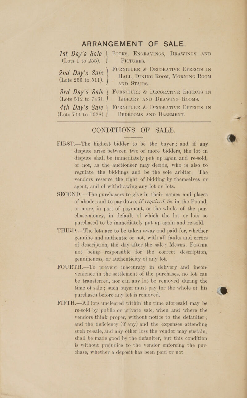 ARRANGEMENT OF SALE. (Lots 1 to 255). PICTURES. 2nd Day’s Sale (Lots 256 to.511). AND STAIRS. (Lots 512 to 743). J Liprary anp Drawine Rooms. (Lots 744 to 1028). BEDROOMS AND BASEMENT.   CONDITIONS OF SALE. FIRST.—The highest bidder to be the buyer; and if any dispute arise between two or more bidders, the lot in dispute shall be immediately put up again and re-sold, or not, as the auctioneer may decide, who is also to regulate the biddings and be the sole arbiter. The vendors reserve the right of bidding by themselves or agent, and of withdrawing any lot or lots. SECON D.—The purchasers to give in their names and places of abode, and to pay down, 7f required, 5s. in the Pound, or more, in part of payment, or the whole of the pur- chase-money, in default of which the lot or lots so purchased to be immediately put up again and re-sold. THIRD.—The lots are to be taken away and paid for, whether genuine and authentic or not, with all faults and errors of description, the day after the sale; Messrs. Foster not being responsible for the correct description, genuineness, or authenticity of any lot. FOURTH.—To prevent inaccuracy in delivery and incon- venience in the settlement of the purchases, no lot can be transferred, nor can any lot be removed during the time of sale ; such buyer must pay for the whole of his purchases before any lot is removed. FIFTH.—AII lots uncleared within the time aforesaid may be re-sold by public or private sale, when and where the vendors think proper, without notice to the defaulter ; and the deficiency (if any) and the expenses attending such re-sale, and any other loss the vendor may sustain, shall be made good by the defaulter, but this condition is without prejudice to the vendor enforcing the pur- chase, whether a deposit has been paid or not. — os