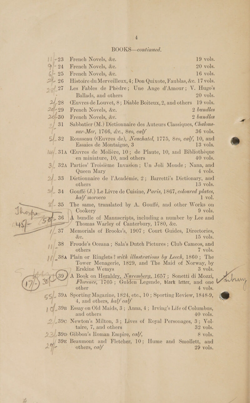 BOOKS—continued. ~23 French Novels, &amp;c. 19 vols. Ale 24 French Novels, &amp;c. 20 vols. 6/- 25 French Novels, &amp;e. r 16 vols. ' Ballads, and others 20 vols. 2. 28 (Huvres de Louvet, 8; Diable Boiteux, 2, and others 19 vols. Lb /-99 French Novels, &amp;e. 2 bundles 201-30 French Novels, &amp;e. 2 bundles / 31 Sabbatier (M.) Dictionnaire des Auteurs Classiques, Ohalons- i sur-Mer, 1766, &amp;e., 8v0, calf 36 vols. 5/32 Rousseau (Euvres de), Neuchatel, 1775, 8vo, calf, 10, and Essaies de Montaigne, 3 13 vols. léé/. 314 CXuvres de Moliére, 10; de Plaute, 10, and Bibliotheque en miniature, 10, ond ther 40 vols. 3/ 32A Parties’ Troisiteme Invasion; Un Joli Monde ; Nana, and @ueen Mary 4 vols. 2/_ 33 Dictionnaire de ) Académie, 2; Barretti’s Dictionary, and others 13 vols. half morocco 1 vol. WC. 15 vols. others 7 vols. Tower Menagerie, 1829, and The Maid oP eee by Erskine Wemys 3 vols. Florence, 1705 ; Gulden Legende, Slack letter, and one other 4 vols.  4, and others, half calf / 398 Essay on Old Maids, 3; Anna, 4; Irving’s Life of Columbus, and others 40 vols. ?/.39c Newton’s Milton, 3; Lives of Royal Personages, 3; Vol- taire, 7, and others 32 vols. 39D Gibbon’s Roman Empire, calf, &amp; vols. /39E Beaumont and Fletcher, 10; Hume and Smollett, and others, calf 29 vols. Kr \ Sakae