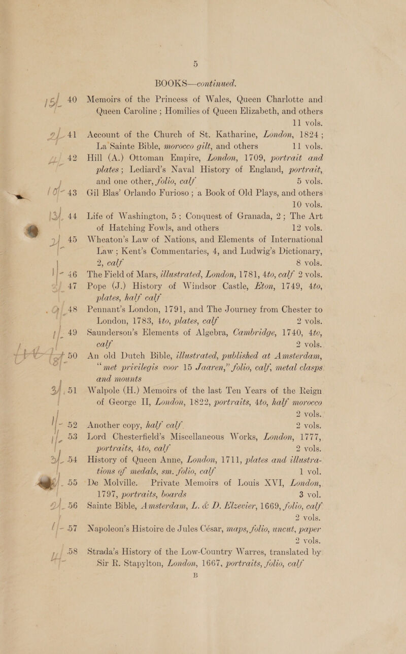 op Al 1) 42 | O/- 43 yy 44 4] 45 ee | I- 46 4 48 rE: 49 J. # 50 / FB, 51 Il 59 il. 53 yf 54. | 7 25 o, a 56 (/—- 57 4 58 mt 5 BOOKS-conmnncd (Queen Caroline ; Homilies of Queen Elizabeth, and others 11 vols. Account of the Church of St. Katharine, London, 1824 ; La Sainte Bible, morocco gilt, and others 11 vols. Hill (A.) Ottoman Empire, London, 1709, portrait and plates; Lediard’s Naval History of England, portrait, and one other, folio, calf 5 vols. Gil Blas’ Orlando Furioso; a Book of Old Plays, and others 10 vols. Life of Washington, 5; Conquest of Granada, 2; The Art of Hatching Fowls, and others 12 vols. Wheaton’s Law of Nations, and Elements of International Law ; Kent’s Commentaries, 4, and Ludwig’s Dictionary, 2, calf 8 vols. The Field of Mars, iddustrated, London, 1781, 4to, calf 2 vols. Pope (J.) History of Windsor Castle, ton, 1749, 4to, plates, half calf Pennant’s London, 1791, and The Journey from Chester to London, 1783, 4¢0, plates, calf 2 vols. Saunderson’s Elements of Algebra, Cambridge, 1740, 4to, calf 2 vols. An old Dutch Bible, ¢llustrated, published at Amsterdam, “met privilegis voor 15 Jaaren,” folio, calf, metal clasps and mounts Walpole (H.) Memoirs of the last Ten Years of the Reign of George II, London, 1822, portraits, 4to, half morocco 2 vols. Another copy, half calf. 2 vols. Lord Chesterfield’s Miscellaneous Works, London, 1777, portraits, 4to, calf 2 vols. History of Queen Anne, London, 1711, plates and tllustra- tions of medals, sm. folio, calf levok De Molville. Private Memoirs of Louis XVI, London, 1797, portraits, boards ovo Sainte Bible, Amsterdam, L. &amp; D. Klzevier, 1669, folio, calf 2 vols. Napoleon’s Histoire de Jules César, maps, folio, uncut, paper 2 vols. Strada’s History of the Low-Country Warres, translated by Sir R. Stapylton, London, 1667, portraits, folio, calf B