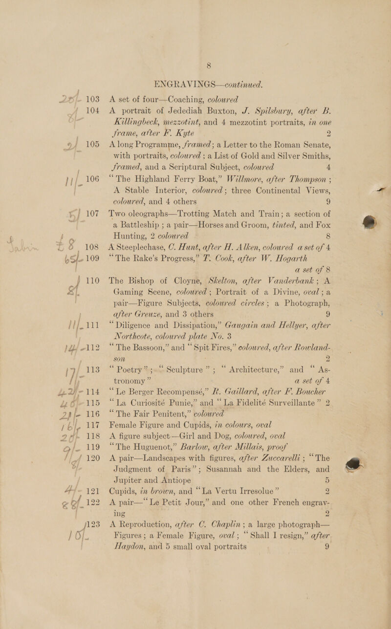 } 107 A set of four—Coaching, coloured | A portrait of Jedediah Buxton, J. Spilsbury, after B. Killingbeck, mezzotint, and 4 mezzotint portraits, 7m one frame, atter F. Kyte y) A long Programme, JSramed; a Letter to the Roman Senate, with portraits, coloured ; a List of Gold and Silver Smiths, Framed, and a Scriptural Subject, coloured 4 “The Highland Ferry Boat,” Willmore, after Thompson ; A Stable Interior, coloured; three Continental Views, coloured, and 4 others 9 Two oleographs—Trotting Match and Train; a section of a Battleship ; a pair—Horses and Groom, tinted, and Fox Hunting, 2 coloured 8 A Steeplechase, C. Hunt, after H. Alken, coloured a set of 4 “The Rake’s Progress,” 7. Oook, after W. Hogarth a set of 8 The Bishop of Cloyne, Skelton, after Vanderbank; A Gaming Scene, coloured; Portrait of a Divine, oval; a pair—Figure Subjects, coloured circles; a Photograph, after Greuze, and 3 others 9 “Diligence and Dissipation,” Gaugain and Hellyer, after Northcote, coloured plate No. 3 “The Bassoon,” and “ Spit Fires,” coloured, after Rowland- son ; 2 “ Poetry %;«:» Sculpture ” ; “ Architecture,” and “ As- tronomy ” a set of 4 “Le Berger Recompensé,” &amp;. Gaillard, after IF. Boucher “La Curiosité Punie,” and “ La Fidelité Surveillante” 2 “The Fair Penitent,” coloured Female Figure and Cupids, 72 colours, oval A figure subject—Girl and Dog, coloured, oval “The Huguenot,” Barlow, after Millais, proof A pair—Landscapes with figures, after Zuccarelli ; “The Judgment of Paris”; Susannah and the Elders, and Jupiter and Antiope 5 Cupids, zn brown, and “La Vertu Irresolue ” 2, A pair—‘‘Le Petit Jour,” and one other French engray- ing 2 A Reproduction, after C. Chaplin; a large photograph— Figures; a Female Figure, oval; “ Shall I resign,” after Haydon, and 5 small oval portraits 9