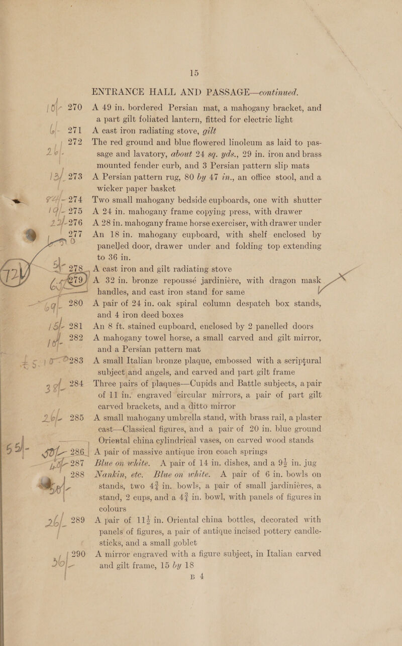 ENTRANCE HALL AND PASSAGE—continued. | ‘ - 270 A 49 in. bordered Persian mat, a mahogany bracket, and a part gilt foliated lantern, fitted for electric light 271 A cast iron radiating stove, gilt | 272 The red ground and blue flowered linoleum as laid to pas- 2 L - sage and lavatory, about 24 sq. yds., 29 in. iron and brass . mounted fender curb, and 3 Persian pattern slip mats /2/ 273 A Persian pattern rug, 80 by 47 zn., an office stool, and a I wicker paper basket oa ¥“~ 274 Two small mahogany bedside cupboards, one with shutter i/- 275 A 24 in. mahogany frame copying press, with drawer 27-276 =A 28 in. mahogany frame horse exerciser, with drawer under 277 An 18 in. mahogany cupboard, with shelf enclosed by 2 panelled door, drawer under and folding top extending fe to 36 in. Sh ong A cast iron and gilt radiating stove e | ) A 32 in. bronze repoussé jardiniére, with dragon mask ZN I handles, and cast iron stand for same ae a a L 280 A pair of 24 in. oak spiral column despatch box stands, es and 4 iron deed boxes - 281 An 8 ft. stained cupboard, enclosed by 2 panelled doors 282 A mahogany towel horse, a small carved and gilt mirror, and a Persian pattern mat OS ae | aa ©283 A small Italian bronze plaque, embossed with a scriptural - | subject and angels, and carved and part gilt frame 3 of. 284 Three pairs of plaques—Cupids and Battle subjects, a pair M4 of 11 in. engraved circular mirrors, a pair of part gilt . carved brackets, and a ditto mirror 2b/- 285 A small es umbrella stand, with brass ae a plaster   eee eee ohina col neni vases, on pee Pond stands imu 286 A pair of massive antique iron coach springs ie 287 Blue on white. <A pair of 14 in. dishes, and a 94 in. jug 988 Nankin, etc. Blue on white. A pair of 6 in. bowls on @,) - stands, two 4¢ in. bowls, a pair of small jardiniéres, a stand, 2 cups, and a 4? in. bowl, with panels of figures in colours bf. 289 <A pair of 114 in. Oriental china bottles, decorated with | panels of figures, a pair of antique incised pottery candle- sticks, and a small goblet , {290 <A mirror engraved with a figure subject, in Italian carved ) Of- and gilt frame, 15 by 18 B 4 