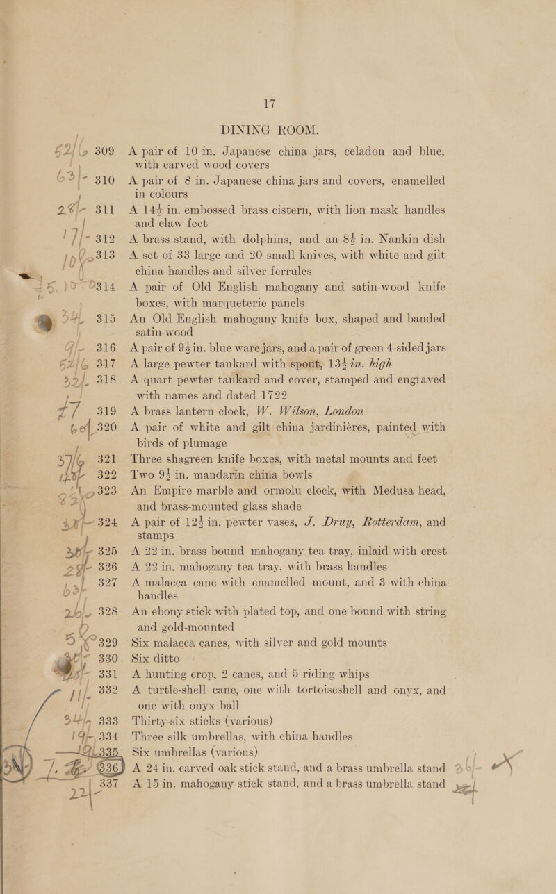. DINING ROOM. EU, 309 <A pair of 10 in. Japanese china. jars, celadon and blue, with carved wood covers ae Ps 310 <A pair of 8 in. Japanese china jars and covers, enamelled in colours 2€-- 311 A 143 in. embossed brass cistern, w “ie lion mask handles | and claw feet /| - 312 <A brass stand, with dolphins, and an 84 in. Nankin dish Ip 7 5313 A set of 33 large and 20 small knives, with white and gilt a ( china handles and silver ferrules ~&amp; )>- 9314 A pair of Old English mahogany and satin-wood knife : boxes, with marqueterie panels 414 315 «An Old English mahogany knife box, shaped and banded | satin-wood Gi» 316 A pair of 9 sin. blue ware jars, and a pair of green 4-sided jars » 4 317 A large pewter tankard with spout, 134 tn. high 2, of. 318 <A quart pewter tankard and cover, stamped and engraved J | with names and dated 1722 Fd ig 319 A brass lantern clock, W. Wilson, London Go| 320 A pair of white and gilt china jardinieres, painted with , birds of plumage % i 321 Three shagreen knife boxes, with metal mounts and feet Ba  322 Two 94 in. mandarin china bowls | .|%t.,323 An Empire marble and ormolu clock, with Medusa head, a and brass-mounted glass shade A pair of 124 in. pewter vases, J. Druy, Rotterdam, and stamps A 22 in. brass bound mahogany tea tray, inlaid with crest A 22 in. mahogany tea tray, with brass handles A malacca cane with enamelled mount, and 3 with china handles An ebony stick with plated top, and one bound with string and gold-mounted Six malacea canes, with silver and gold mounts Six ditto A hunting crop, 2 canes, and 5 riding whips A turtle-shell cane, one with tortoiseshell and onyx, and one with onyx ball Thirty-six sticks (various) Three silk umbrellas, with china handles Six umbrellas (various) A 24 in. earved oak stick stand, and a brass umbrella stand A 15 in. mahogany stick stand, and a brass umbrella stand wz | 