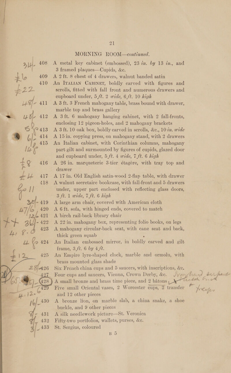 408  rt) oh _ 28/426 74   21 MORNING ROOM—-continued. A metal key cabinet (embossed), 23 ¢n. by 13 in., and 3 framed plaques—Cupids, &amp;c. A 2 ft. 8 chest of 4 drawers, walnut banded satin An ITALIAN CABINET, boldly carved with figures and scrolls, fitted with fall front and numerous drawers and cupboard under, 5 ft. 2 wide, 6f¢. 10 high A 3 ft. 3 French mahogany table, brass bound with drawer, marble top and brass gallery A 3ft. 6 mahogany hanging cabinet, with 2 fall-fronts, enclosing 12 pigeon-holes, and 2 mahogany brackets A 3 it. 10 oak box, boldly carved in scrolls, &amp;c., 10 2. wide A 15in. copying press, on mahogany stand, with 2 drawers An Italian cabinet, with Corinthian columns, mahogany part gilt and surmounted by figures of cupids, glazed door and cupboard under, 5./t. 4 wide, 7 ft. 6 high A 26 in. marqueterie 3-tier étagére, with tray top and drawer A 17 in. Old English satin-wood 2-fiap table, with drawer A walnut secretaire bookcase, with fall-front and 5 drawers under, upper part enclosed with reflecting glass doors, Bye. | wide, 1 Ft. 6 high A large arm chair, covered with American cloth A 6 ft. sofa, with hinged ends, covered to match A birch rail-back library chair A 22 in. mahogany box, representing folio books, on legs A mahogany circular-back seat, with cane seat and back, thick green squab : An Italian embossed mirror, in boldly carved and _ gilt frame, 3f¢. 6 by 47e. An Empire lyre-shaped clock, marble and ormolu, with brass mounted glass shade Six French china cups and 5 saucers, with inscriptions, &amp;c. Four cups and saucers, Vienna, Crown Derby, &amp;c. Ww ¥    Five small Oriental vases, 2 Worcester cups, 2 transfer and 12 other pieces A bronze lion, on marble slab, a china snake, a shoe buckle, and 9 other pieces A silk needlework picture—St. Veronica Fifty-two portfolios, wallets, purses, &amp;c. St. Sergius, coloured BD