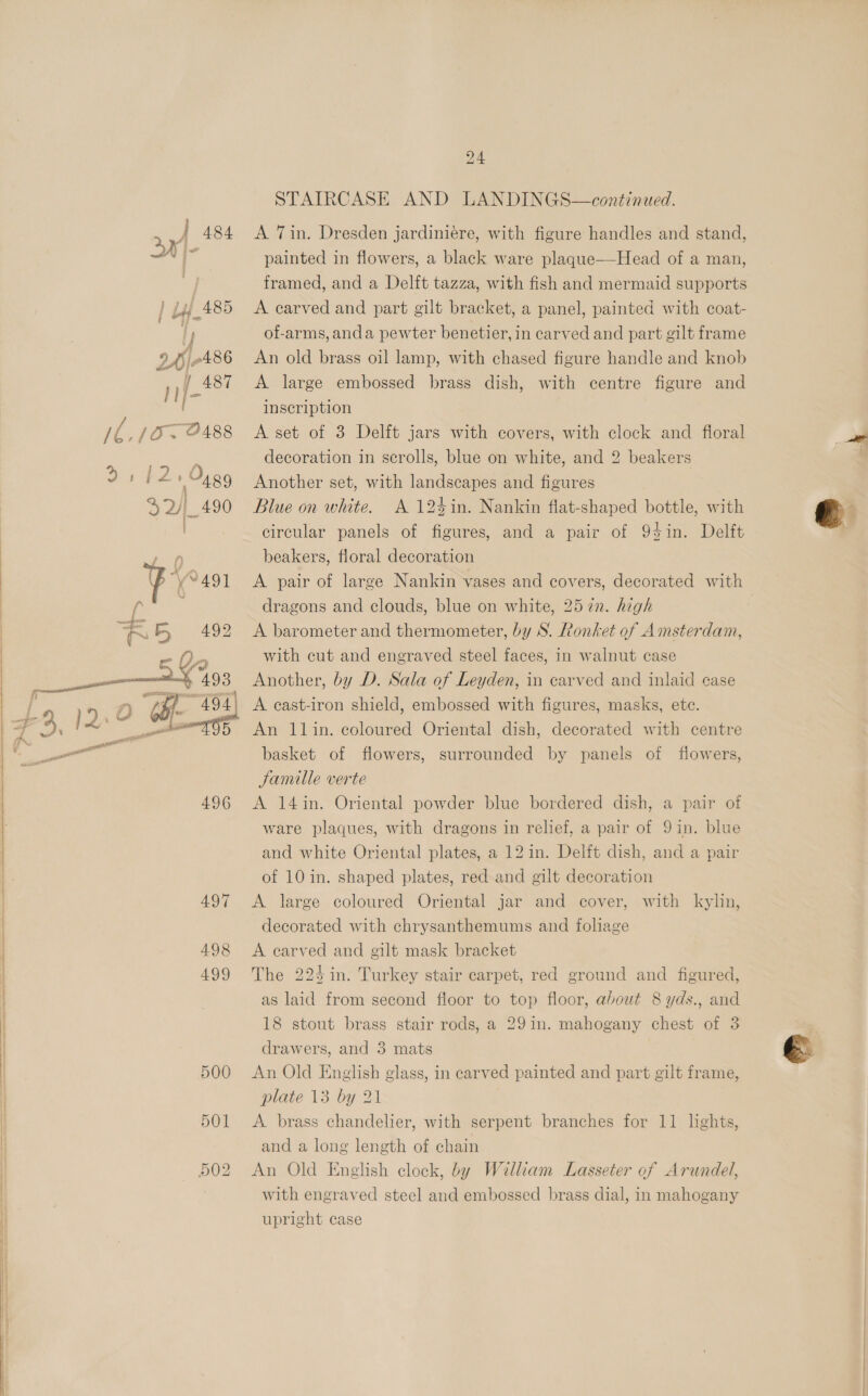        1h, [Ow PA88  496 497 498 499 500 501 502 24 STAIRCASE AND LANDINGS—continued. A Tin. Dresden jardiniere, with figure handles and stand, painted in flowers, a black ware plaque—Head of a man, framed, and a Delft tazza, with fish and mermaid supports A carved and part gilt bracket, a panel, painted with coat- of-arms, anda pewter benetier, in carved and part gilt frame An old brass oil lamp, with chased figure handle and knob A large embossed brass dish, with centre figure and inscription A set of 3 Delft jars with covers, with clock and floral decoration in scrolls, blue on white, and 2 beakers Another set, with landscapes and figures Blue on white. A 124in. Nankin flat-shaped bottle, with circular panels of figures, and a pair of 94in. Delft beakers, floral decoration A pair of large Nankin vases and covers, decorated with dragons and clouds, blue on white, 257n. high A barometer and thermometer, by S. Ronket of Amsterdam, with cut and engraved steel faces, in walnut case Another, by D. Sala of Leyden, in carved and inlaid case A cast-iron shield, embossed with figures, masks, etc. An llin. coloured Oriental dish, decorated with centre basket of flowers, surrounded by panels of flowers, Jamille verte A 14in. Oriental powder blue bordered dish, a pair of ware plaques, with dragons in relief, a pair of 9in. blue and white Oriental plates, a 12 in. Delft dish, and a pair of 10 in. shaped plates, red and gilt decoration A large coloured Oriental jar and cover, with kylin, decorated with chrysanthemums and foliage A carved and gilt mask bracket The 224 in. Turkey stair carpet, red ground and figured, as laid from second floor to top floor, about 8 yds., and 18 stout brass stair rods, a 29in. mahogany chest of 3 drawers, and 3 mats An Old English glass, in carved painted and part gilt frame, plate 13 by 21 A brass chandelier, with serpent branches for 11 lights, and a long length of chain An Old English clock, by William Lasseter of Arundel, with engraved steel and embossed brass dial, in mahogany upright case