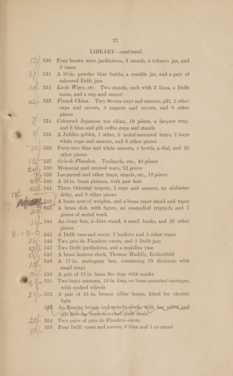  / ; 4 id i} Bf 532 } h2-- 533 _— 3 Fi ff > Bf. 535 — 27 LIBRARY —continued. 3 Vases A 10in. powder blue bottle, a crackle jar, and a pair of coloured Delft jars Leeds Ware, etc. Two stands, each with 3 lions, a Delft tazza, and a cup-and saucer French China. Two Sévres cups and saucers, gilt, 2 other cups and covers, 3 teapots and covers, and 6 other pieces and 6 blue and gilt coffee cups and stands: A Jubilee goblet, 1 other, 5 metal-mounted trays, 2 large white cups and saucers, and 6 other pieces other pieces    x } =< f Ps >| jee ) deity, and 8 other pieces A brass nest of weights, and a brass taper stand and taper pieces of metal work pieces A Delft vase and cover, 2 beakers and 2 other vases WF 549 AS 17 in: mahogany box, containing 15 divisions with small trays Two brass cannons, 16 27. dong, on brass mounted carriages, with spoked wheels A pair of 24 in. bronze pillar lamps, fitted for electric light An-Empire bronze and-ermolu clock, with bag reliei_and gilt flowersy brasstnounted alate shade”