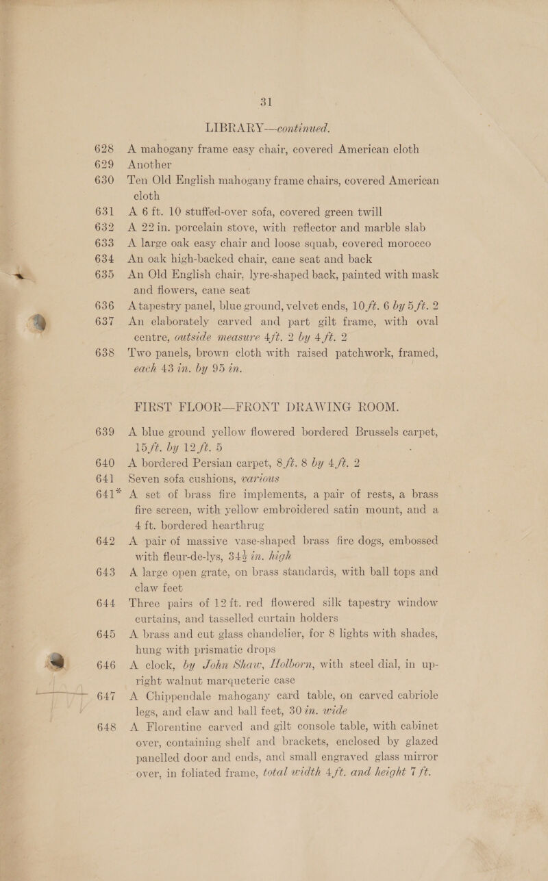LIBRARY——continued. A mahogany frame easy chair, covered American cloth Another Ten Old English mahogany frame chairs, covered American cloth A 22in. porcelain stove, with reflector and marble slab A large oak easy chair and loose squab, covered morocco An oak high-backed chair, cane seat and back An Old English chair, lyre-shaped back, painted with mask and flowers, cane seat A tapestry panel, blue ground, velvet ends, 10,/¢. 6 by 5. ft. 2 An elaborately carved and part gilt frame, with oval centre, outside measure 4ft. 2 by 4 ft. 2 Two panels, brown cloth with raised patchwork, framed, each 43 an. by 95 an. . FIRST FLOOR—FRONT DRAWING ROOM. A blue ground yellow flowered bordered Brussels carpet, Lt. by LI Ft..d A bordered Persian carpet, 8/¢. 8 by 4,ft. 2 Seven sofa cushions, varzous A set of brass fire implements, a pair of rests, a brass fire screen, with yellow embroidered satin mount, and a 4 ft. bordered hearthrug A pair of massive vase-shaped brass fire dogs, embossed with fleur-de-lys, 345 7n. high A large open grate, on brass standards, with ball tops and claw feet Three pairs of 12 it. red flowered silk tapestry window curtains, and tasselled curtain holders A brass and cut glass chandelier, for 8 lights with shades, hung with prismatic drops A clock, by John Shaw, Holborn, with steel dial, in up- right walnut marqueterie case A Chippendale mahogany card table, on carved cabriole legs, and claw and ball feet, 30 a. wide A. Florentine carved and gilt console table, with cabinet over, containing shelf and brackets, enclosed by glazed panelled door and ends, and small engraved glass mirror