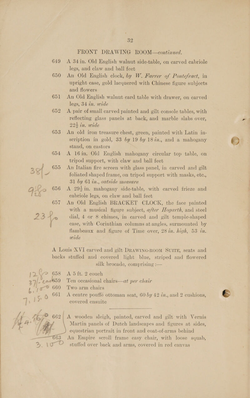 649 650 653 32 FRONT DRAWING ROOM—continued. A 34in. Old English walnut side-table, on carved cabriole legs, and claw and ball feet An Old English clock, by W. Farrer of Pontefract, in upright case, gold lacquered with Chinese figure subjects and flowers An Old English walnut card table with drawer, on carved legs, 34 an. wide A pair of small carved painted and gilt console tables, with reflecting glass panels at back, and marble slabs over, 224 in. wide An old iron treasure chest, green, painted with Latin in- scription in gold, 33 by 19 by 187n., and a mahogany stand, on castors A 16in. Old English mahogany circular top table, on tripod support, with claw and ball feet An Italian fire screen with glass panel, in carved and gilt foliated shaped frame, on tripod support with masks, etc., 31 by 61 in., outside measure A 29%in. mahogany side-table, with carved frieze and cabriole legs, on claw and ball feet An Old English BRACKET CLOCK, the face painted with a musical figure subject, after Hogarth, and steel dial, 4 or 8 chimes, in carved and gilt temple-shaped case, with Corinthian columns at angles, surmounted by flambeaux and figure of Time over, 287n. high, 53 in. wide 9), Ea 659 t ie yw? 660  silk brocade, comprising :-— Ten occasional chairs—at per chair Two arm chairs A centre pouffé ottoman seat, 60 by 42 in., and 2 cushions, covered ensuite  — Martin panels of Dutch landscapes and figures at sides, An Empire scroll frame easy chair, with loose squab, stuffed over back and arms, covered in red canvas ©